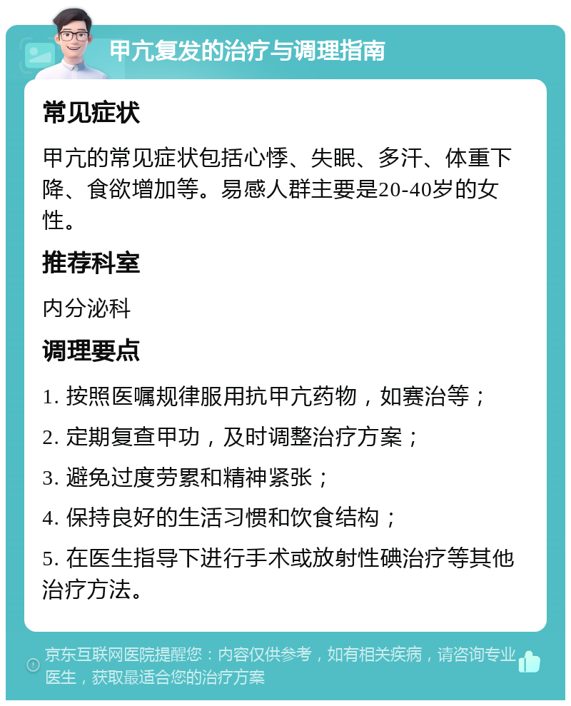 甲亢复发的治疗与调理指南 常见症状 甲亢的常见症状包括心悸、失眠、多汗、体重下降、食欲增加等。易感人群主要是20-40岁的女性。 推荐科室 内分泌科 调理要点 1. 按照医嘱规律服用抗甲亢药物，如赛治等； 2. 定期复查甲功，及时调整治疗方案； 3. 避免过度劳累和精神紧张； 4. 保持良好的生活习惯和饮食结构； 5. 在医生指导下进行手术或放射性碘治疗等其他治疗方法。