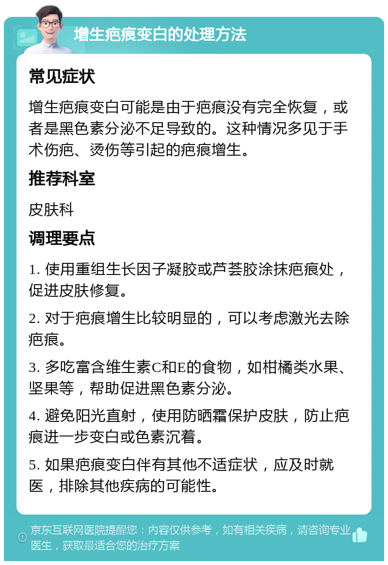 增生疤痕变白的处理方法 常见症状 增生疤痕变白可能是由于疤痕没有完全恢复，或者是黑色素分泌不足导致的。这种情况多见于手术伤疤、烫伤等引起的疤痕增生。 推荐科室 皮肤科 调理要点 1. 使用重组生长因子凝胶或芦荟胶涂抹疤痕处，促进皮肤修复。 2. 对于疤痕增生比较明显的，可以考虑激光去除疤痕。 3. 多吃富含维生素C和E的食物，如柑橘类水果、坚果等，帮助促进黑色素分泌。 4. 避免阳光直射，使用防晒霜保护皮肤，防止疤痕进一步变白或色素沉着。 5. 如果疤痕变白伴有其他不适症状，应及时就医，排除其他疾病的可能性。