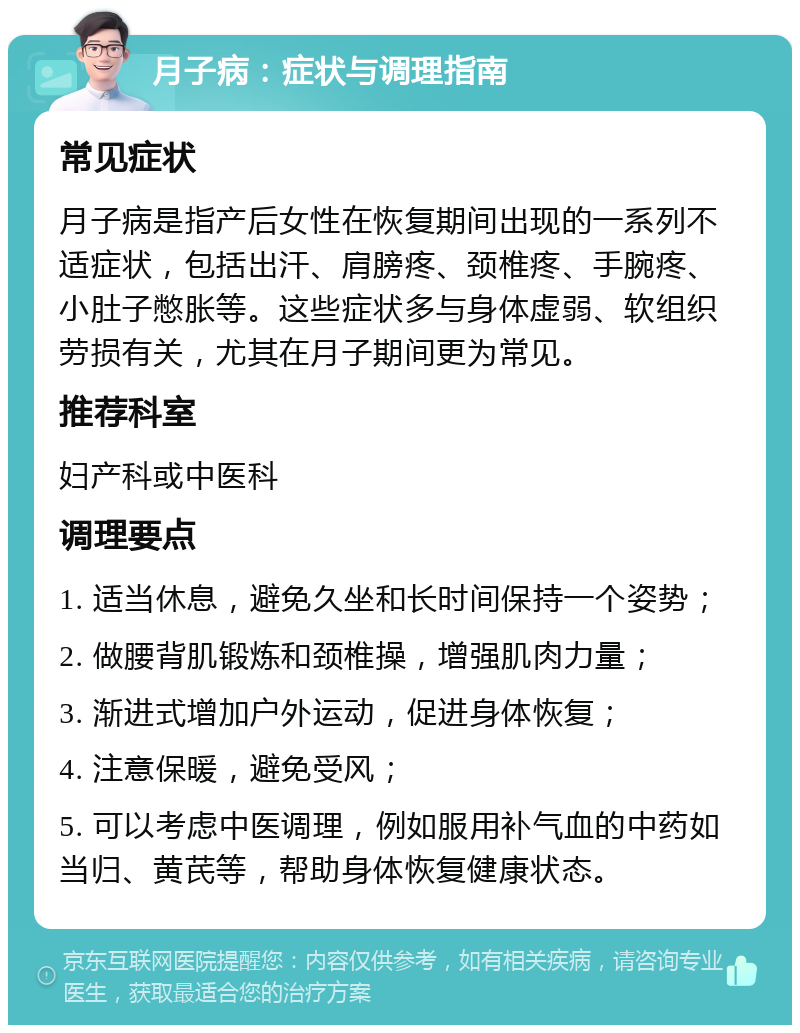 月子病：症状与调理指南 常见症状 月子病是指产后女性在恢复期间出现的一系列不适症状，包括出汗、肩膀疼、颈椎疼、手腕疼、小肚子憋胀等。这些症状多与身体虚弱、软组织劳损有关，尤其在月子期间更为常见。 推荐科室 妇产科或中医科 调理要点 1. 适当休息，避免久坐和长时间保持一个姿势； 2. 做腰背肌锻炼和颈椎操，增强肌肉力量； 3. 渐进式增加户外运动，促进身体恢复； 4. 注意保暖，避免受风； 5. 可以考虑中医调理，例如服用补气血的中药如当归、黄芪等，帮助身体恢复健康状态。