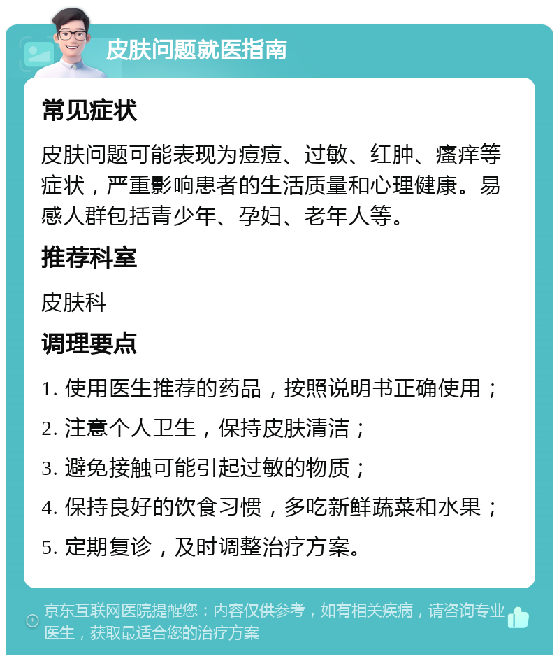 皮肤问题就医指南 常见症状 皮肤问题可能表现为痘痘、过敏、红肿、瘙痒等症状，严重影响患者的生活质量和心理健康。易感人群包括青少年、孕妇、老年人等。 推荐科室 皮肤科 调理要点 1. 使用医生推荐的药品，按照说明书正确使用； 2. 注意个人卫生，保持皮肤清洁； 3. 避免接触可能引起过敏的物质； 4. 保持良好的饮食习惯，多吃新鲜蔬菜和水果； 5. 定期复诊，及时调整治疗方案。