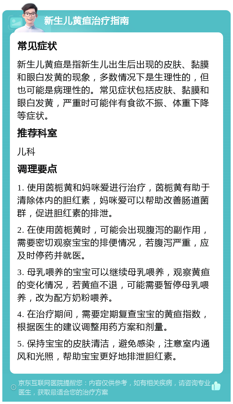 新生儿黄疸治疗指南 常见症状 新生儿黄疸是指新生儿出生后出现的皮肤、黏膜和眼白发黄的现象，多数情况下是生理性的，但也可能是病理性的。常见症状包括皮肤、黏膜和眼白发黄，严重时可能伴有食欲不振、体重下降等症状。 推荐科室 儿科 调理要点 1. 使用茵栀黄和妈咪爱进行治疗，茵栀黄有助于清除体内的胆红素，妈咪爱可以帮助改善肠道菌群，促进胆红素的排泄。 2. 在使用茵栀黄时，可能会出现腹泻的副作用，需要密切观察宝宝的排便情况，若腹泻严重，应及时停药并就医。 3. 母乳喂养的宝宝可以继续母乳喂养，观察黄疸的变化情况，若黄疸不退，可能需要暂停母乳喂养，改为配方奶粉喂养。 4. 在治疗期间，需要定期复查宝宝的黄疸指数，根据医生的建议调整用药方案和剂量。 5. 保持宝宝的皮肤清洁，避免感染，注意室内通风和光照，帮助宝宝更好地排泄胆红素。