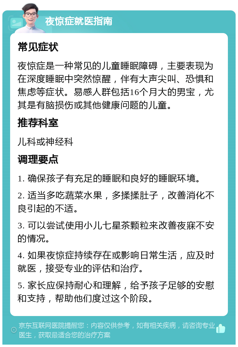 夜惊症就医指南 常见症状 夜惊症是一种常见的儿童睡眠障碍，主要表现为在深度睡眠中突然惊醒，伴有大声尖叫、恐惧和焦虑等症状。易感人群包括16个月大的男宝，尤其是有脑损伤或其他健康问题的儿童。 推荐科室 儿科或神经科 调理要点 1. 确保孩子有充足的睡眠和良好的睡眠环境。 2. 适当多吃蔬菜水果，多揉揉肚子，改善消化不良引起的不适。 3. 可以尝试使用小儿七星茶颗粒来改善夜寐不安的情况。 4. 如果夜惊症持续存在或影响日常生活，应及时就医，接受专业的评估和治疗。 5. 家长应保持耐心和理解，给予孩子足够的安慰和支持，帮助他们度过这个阶段。