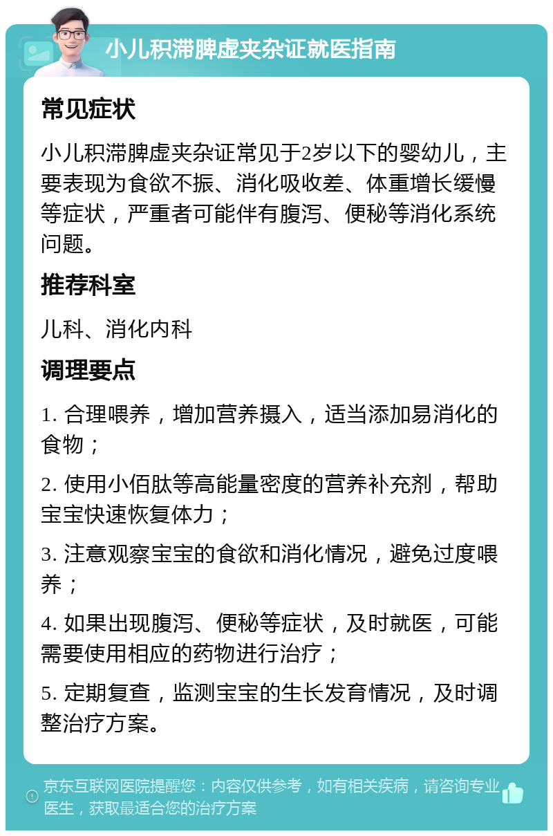 小儿积滞脾虚夹杂证就医指南 常见症状 小儿积滞脾虚夹杂证常见于2岁以下的婴幼儿，主要表现为食欲不振、消化吸收差、体重增长缓慢等症状，严重者可能伴有腹泻、便秘等消化系统问题。 推荐科室 儿科、消化内科 调理要点 1. 合理喂养，增加营养摄入，适当添加易消化的食物； 2. 使用小佰肽等高能量密度的营养补充剂，帮助宝宝快速恢复体力； 3. 注意观察宝宝的食欲和消化情况，避免过度喂养； 4. 如果出现腹泻、便秘等症状，及时就医，可能需要使用相应的药物进行治疗； 5. 定期复查，监测宝宝的生长发育情况，及时调整治疗方案。