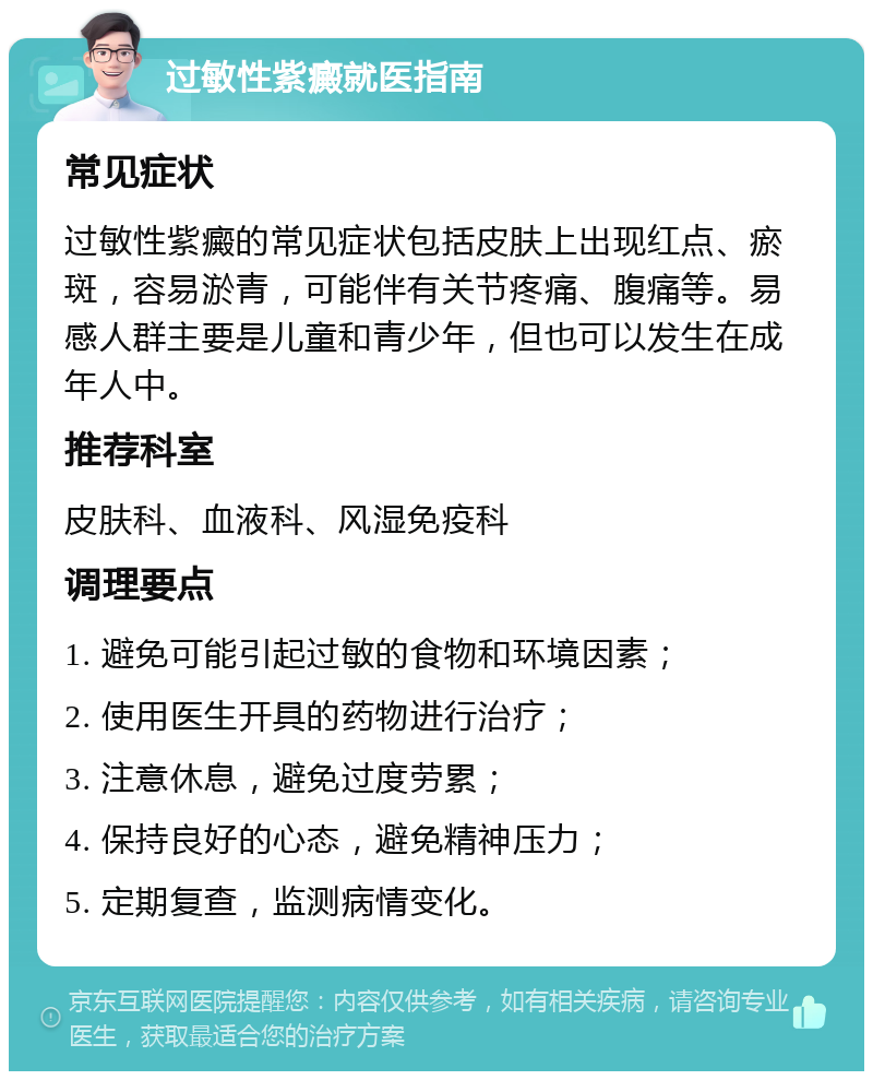 过敏性紫癜就医指南 常见症状 过敏性紫癜的常见症状包括皮肤上出现红点、瘀斑，容易淤青，可能伴有关节疼痛、腹痛等。易感人群主要是儿童和青少年，但也可以发生在成年人中。 推荐科室 皮肤科、血液科、风湿免疫科 调理要点 1. 避免可能引起过敏的食物和环境因素； 2. 使用医生开具的药物进行治疗； 3. 注意休息，避免过度劳累； 4. 保持良好的心态，避免精神压力； 5. 定期复查，监测病情变化。