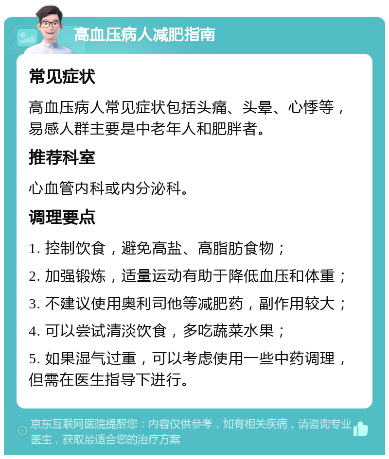 高血压病人减肥指南 常见症状 高血压病人常见症状包括头痛、头晕、心悸等，易感人群主要是中老年人和肥胖者。 推荐科室 心血管内科或内分泌科。 调理要点 1. 控制饮食，避免高盐、高脂肪食物； 2. 加强锻炼，适量运动有助于降低血压和体重； 3. 不建议使用奥利司他等减肥药，副作用较大； 4. 可以尝试清淡饮食，多吃蔬菜水果； 5. 如果湿气过重，可以考虑使用一些中药调理，但需在医生指导下进行。