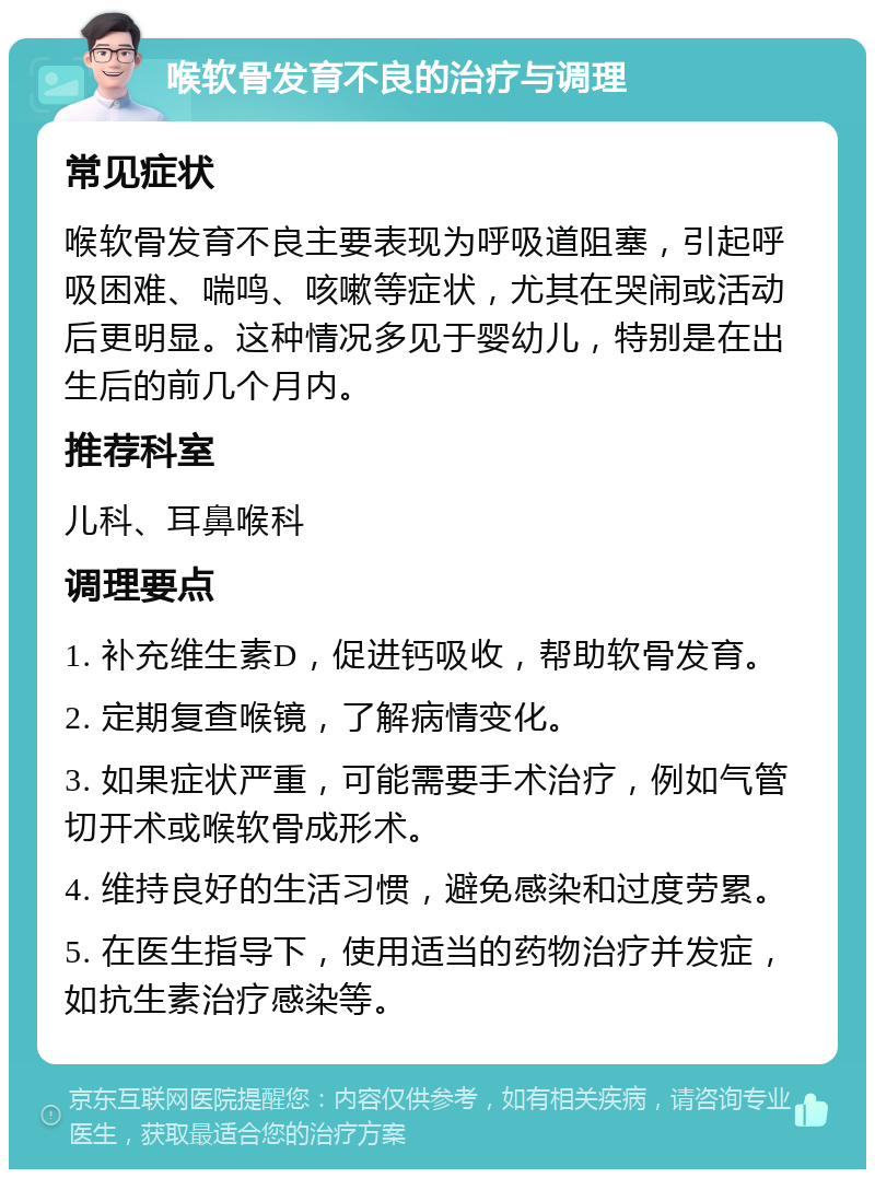 喉软骨发育不良的治疗与调理 常见症状 喉软骨发育不良主要表现为呼吸道阻塞，引起呼吸困难、喘鸣、咳嗽等症状，尤其在哭闹或活动后更明显。这种情况多见于婴幼儿，特别是在出生后的前几个月内。 推荐科室 儿科、耳鼻喉科 调理要点 1. 补充维生素D，促进钙吸收，帮助软骨发育。 2. 定期复查喉镜，了解病情变化。 3. 如果症状严重，可能需要手术治疗，例如气管切开术或喉软骨成形术。 4. 维持良好的生活习惯，避免感染和过度劳累。 5. 在医生指导下，使用适当的药物治疗并发症，如抗生素治疗感染等。