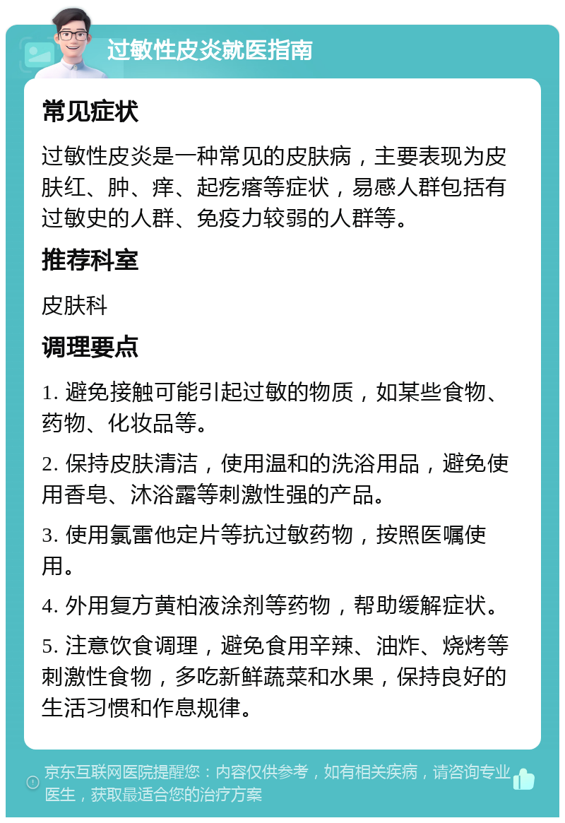 过敏性皮炎就医指南 常见症状 过敏性皮炎是一种常见的皮肤病，主要表现为皮肤红、肿、痒、起疙瘩等症状，易感人群包括有过敏史的人群、免疫力较弱的人群等。 推荐科室 皮肤科 调理要点 1. 避免接触可能引起过敏的物质，如某些食物、药物、化妆品等。 2. 保持皮肤清洁，使用温和的洗浴用品，避免使用香皂、沐浴露等刺激性强的产品。 3. 使用氯雷他定片等抗过敏药物，按照医嘱使用。 4. 外用复方黄柏液涂剂等药物，帮助缓解症状。 5. 注意饮食调理，避免食用辛辣、油炸、烧烤等刺激性食物，多吃新鲜蔬菜和水果，保持良好的生活习惯和作息规律。