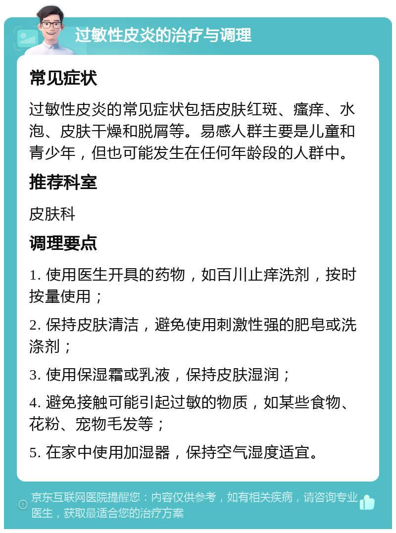 过敏性皮炎的治疗与调理 常见症状 过敏性皮炎的常见症状包括皮肤红斑、瘙痒、水泡、皮肤干燥和脱屑等。易感人群主要是儿童和青少年，但也可能发生在任何年龄段的人群中。 推荐科室 皮肤科 调理要点 1. 使用医生开具的药物，如百川止痒洗剂，按时按量使用； 2. 保持皮肤清洁，避免使用刺激性强的肥皂或洗涤剂； 3. 使用保湿霜或乳液，保持皮肤湿润； 4. 避免接触可能引起过敏的物质，如某些食物、花粉、宠物毛发等； 5. 在家中使用加湿器，保持空气湿度适宜。