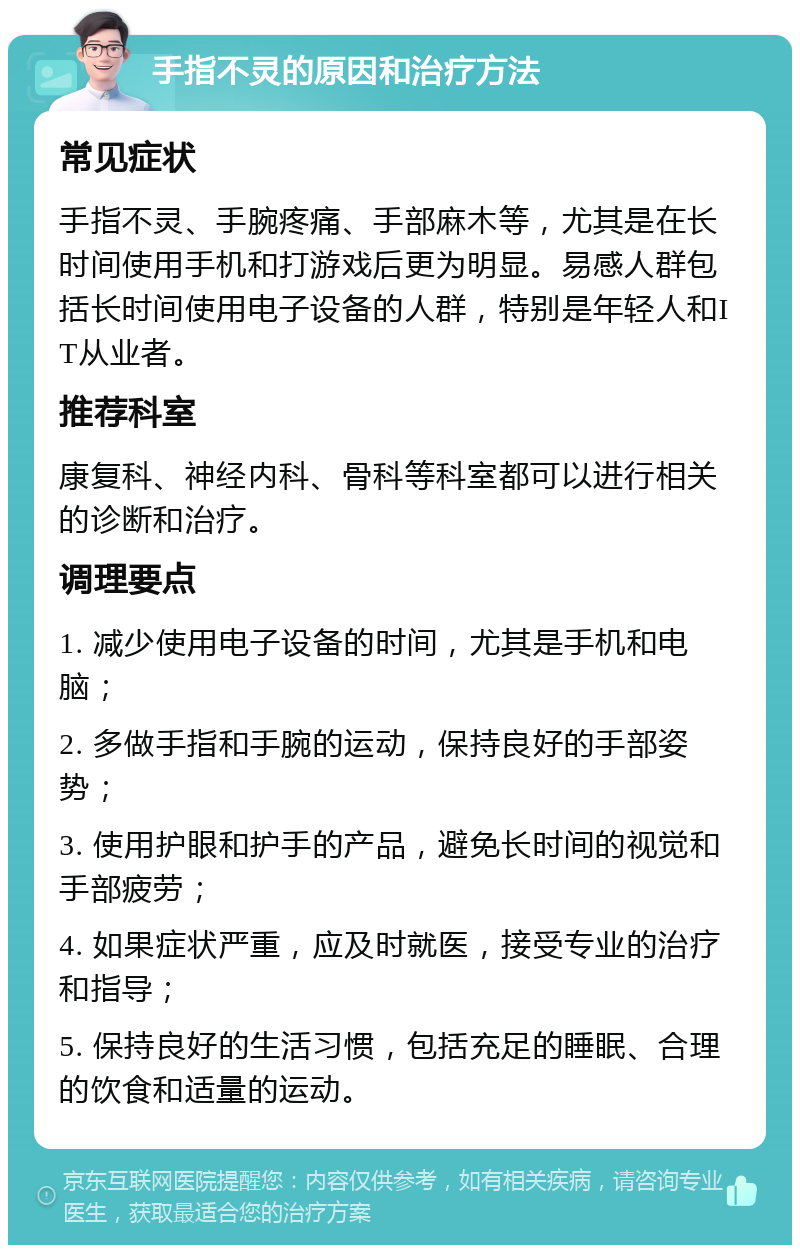 手指不灵的原因和治疗方法 常见症状 手指不灵、手腕疼痛、手部麻木等，尤其是在长时间使用手机和打游戏后更为明显。易感人群包括长时间使用电子设备的人群，特别是年轻人和IT从业者。 推荐科室 康复科、神经内科、骨科等科室都可以进行相关的诊断和治疗。 调理要点 1. 减少使用电子设备的时间，尤其是手机和电脑； 2. 多做手指和手腕的运动，保持良好的手部姿势； 3. 使用护眼和护手的产品，避免长时间的视觉和手部疲劳； 4. 如果症状严重，应及时就医，接受专业的治疗和指导； 5. 保持良好的生活习惯，包括充足的睡眠、合理的饮食和适量的运动。