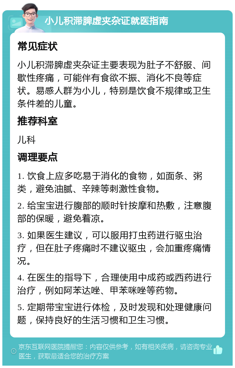 小儿积滞脾虚夹杂证就医指南 常见症状 小儿积滞脾虚夹杂证主要表现为肚子不舒服、间歇性疼痛，可能伴有食欲不振、消化不良等症状。易感人群为小儿，特别是饮食不规律或卫生条件差的儿童。 推荐科室 儿科 调理要点 1. 饮食上应多吃易于消化的食物，如面条、粥类，避免油腻、辛辣等刺激性食物。 2. 给宝宝进行腹部的顺时针按摩和热敷，注意腹部的保暖，避免着凉。 3. 如果医生建议，可以服用打虫药进行驱虫治疗，但在肚子疼痛时不建议驱虫，会加重疼痛情况。 4. 在医生的指导下，合理使用中成药或西药进行治疗，例如阿苯达唑、甲苯咪唑等药物。 5. 定期带宝宝进行体检，及时发现和处理健康问题，保持良好的生活习惯和卫生习惯。