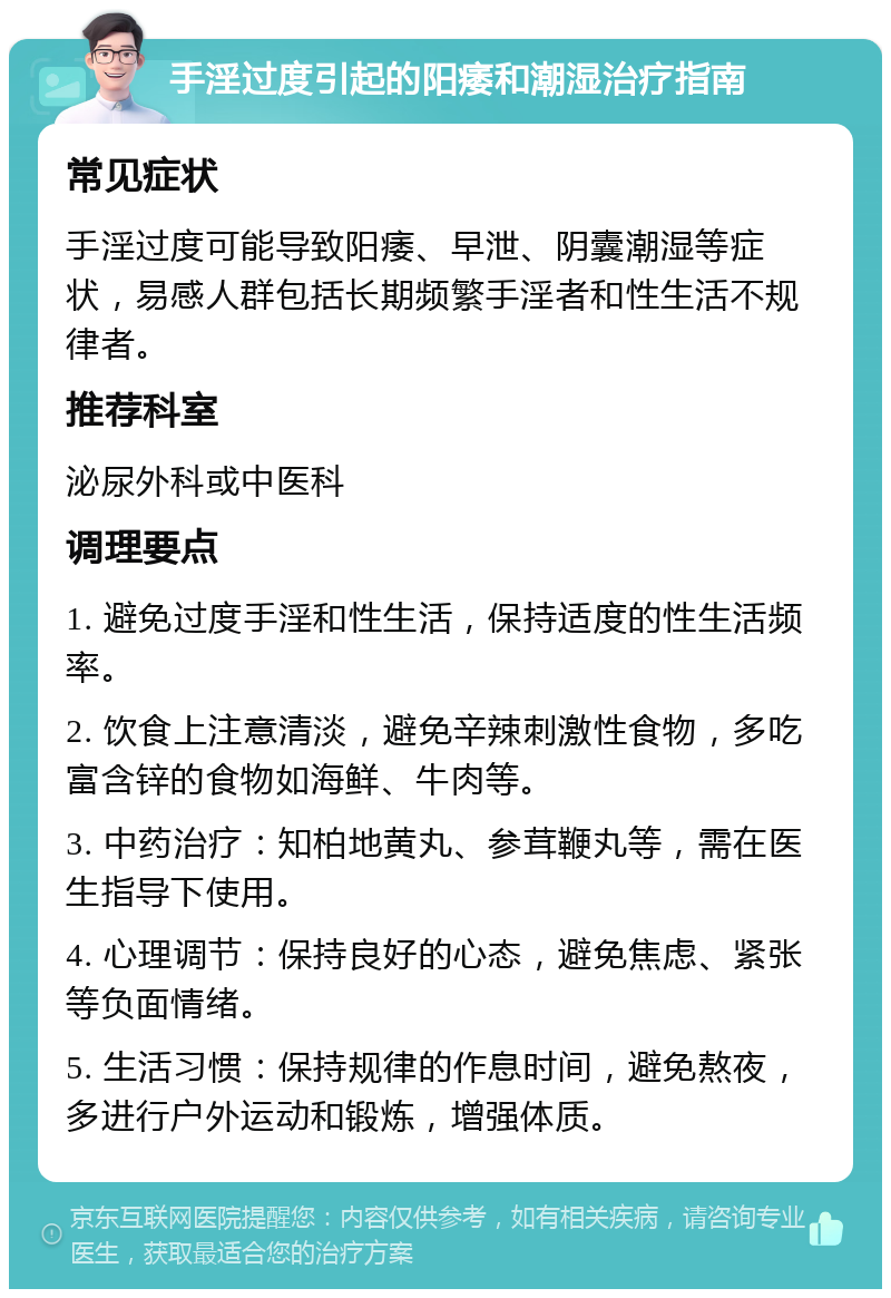 手淫过度引起的阳痿和潮湿治疗指南 常见症状 手淫过度可能导致阳痿、早泄、阴囊潮湿等症状，易感人群包括长期频繁手淫者和性生活不规律者。 推荐科室 泌尿外科或中医科 调理要点 1. 避免过度手淫和性生活，保持适度的性生活频率。 2. 饮食上注意清淡，避免辛辣刺激性食物，多吃富含锌的食物如海鲜、牛肉等。 3. 中药治疗：知柏地黄丸、参茸鞭丸等，需在医生指导下使用。 4. 心理调节：保持良好的心态，避免焦虑、紧张等负面情绪。 5. 生活习惯：保持规律的作息时间，避免熬夜，多进行户外运动和锻炼，增强体质。