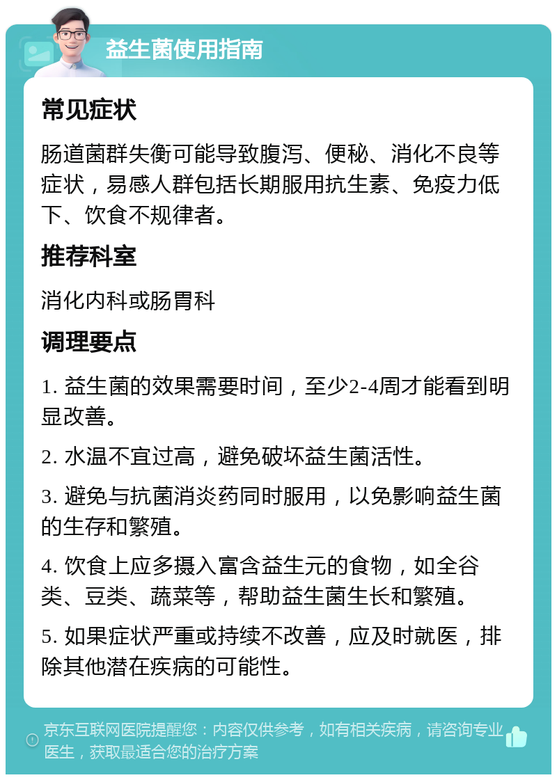 益生菌使用指南 常见症状 肠道菌群失衡可能导致腹泻、便秘、消化不良等症状，易感人群包括长期服用抗生素、免疫力低下、饮食不规律者。 推荐科室 消化内科或肠胃科 调理要点 1. 益生菌的效果需要时间，至少2-4周才能看到明显改善。 2. 水温不宜过高，避免破坏益生菌活性。 3. 避免与抗菌消炎药同时服用，以免影响益生菌的生存和繁殖。 4. 饮食上应多摄入富含益生元的食物，如全谷类、豆类、蔬菜等，帮助益生菌生长和繁殖。 5. 如果症状严重或持续不改善，应及时就医，排除其他潜在疾病的可能性。