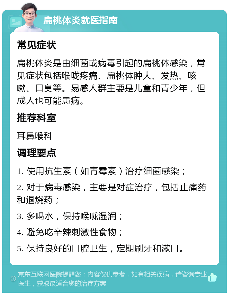 扁桃体炎就医指南 常见症状 扁桃体炎是由细菌或病毒引起的扁桃体感染，常见症状包括喉咙疼痛、扁桃体肿大、发热、咳嗽、口臭等。易感人群主要是儿童和青少年，但成人也可能患病。 推荐科室 耳鼻喉科 调理要点 1. 使用抗生素（如青霉素）治疗细菌感染； 2. 对于病毒感染，主要是对症治疗，包括止痛药和退烧药； 3. 多喝水，保持喉咙湿润； 4. 避免吃辛辣刺激性食物； 5. 保持良好的口腔卫生，定期刷牙和漱口。