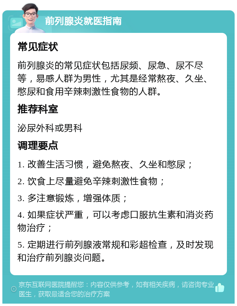 前列腺炎就医指南 常见症状 前列腺炎的常见症状包括尿频、尿急、尿不尽等，易感人群为男性，尤其是经常熬夜、久坐、憋尿和食用辛辣刺激性食物的人群。 推荐科室 泌尿外科或男科 调理要点 1. 改善生活习惯，避免熬夜、久坐和憋尿； 2. 饮食上尽量避免辛辣刺激性食物； 3. 多注意锻炼，增强体质； 4. 如果症状严重，可以考虑口服抗生素和消炎药物治疗； 5. 定期进行前列腺液常规和彩超检查，及时发现和治疗前列腺炎问题。