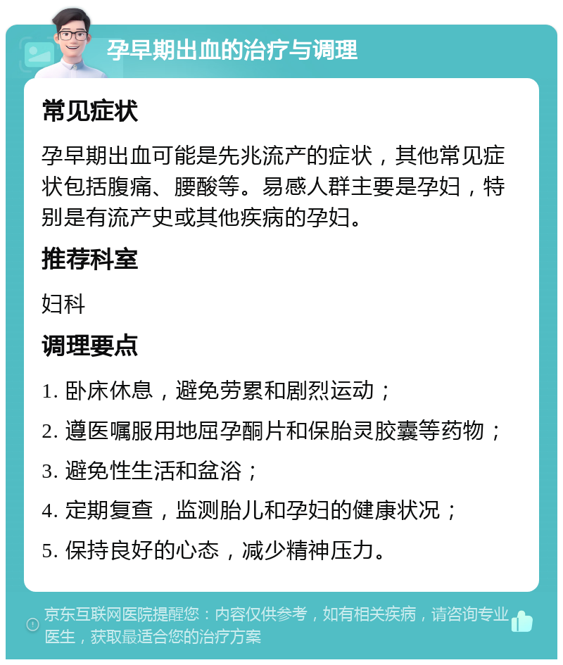 孕早期出血的治疗与调理 常见症状 孕早期出血可能是先兆流产的症状，其他常见症状包括腹痛、腰酸等。易感人群主要是孕妇，特别是有流产史或其他疾病的孕妇。 推荐科室 妇科 调理要点 1. 卧床休息，避免劳累和剧烈运动； 2. 遵医嘱服用地屈孕酮片和保胎灵胶囊等药物； 3. 避免性生活和盆浴； 4. 定期复查，监测胎儿和孕妇的健康状况； 5. 保持良好的心态，减少精神压力。