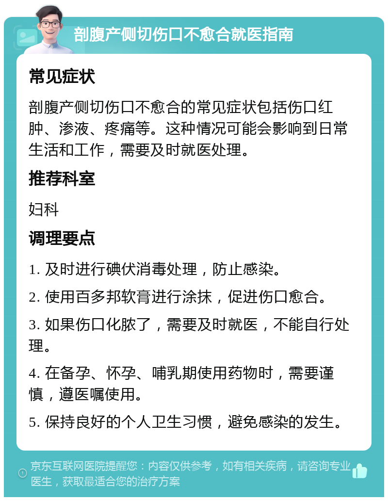 剖腹产侧切伤口不愈合就医指南 常见症状 剖腹产侧切伤口不愈合的常见症状包括伤口红肿、渗液、疼痛等。这种情况可能会影响到日常生活和工作，需要及时就医处理。 推荐科室 妇科 调理要点 1. 及时进行碘伏消毒处理，防止感染。 2. 使用百多邦软膏进行涂抹，促进伤口愈合。 3. 如果伤口化脓了，需要及时就医，不能自行处理。 4. 在备孕、怀孕、哺乳期使用药物时，需要谨慎，遵医嘱使用。 5. 保持良好的个人卫生习惯，避免感染的发生。