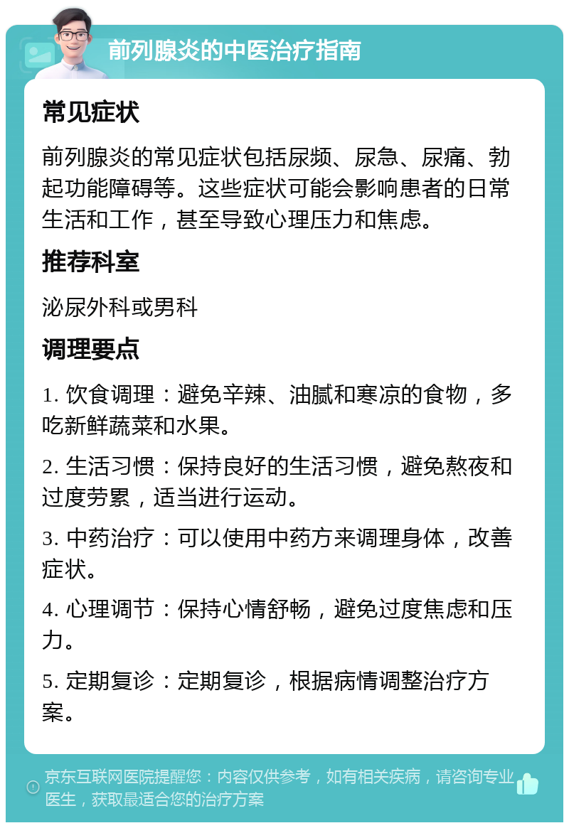 前列腺炎的中医治疗指南 常见症状 前列腺炎的常见症状包括尿频、尿急、尿痛、勃起功能障碍等。这些症状可能会影响患者的日常生活和工作，甚至导致心理压力和焦虑。 推荐科室 泌尿外科或男科 调理要点 1. 饮食调理：避免辛辣、油腻和寒凉的食物，多吃新鲜蔬菜和水果。 2. 生活习惯：保持良好的生活习惯，避免熬夜和过度劳累，适当进行运动。 3. 中药治疗：可以使用中药方来调理身体，改善症状。 4. 心理调节：保持心情舒畅，避免过度焦虑和压力。 5. 定期复诊：定期复诊，根据病情调整治疗方案。