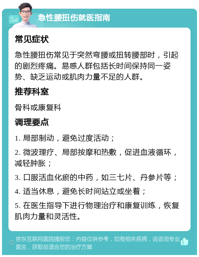 急性腰扭伤就医指南 常见症状 急性腰扭伤常见于突然弯腰或扭转腰部时，引起的剧烈疼痛。易感人群包括长时间保持同一姿势、缺乏运动或肌肉力量不足的人群。 推荐科室 骨科或康复科 调理要点 1. 局部制动，避免过度活动； 2. 微波理疗、局部按摩和热敷，促进血液循环，减轻肿胀； 3. 口服活血化瘀的中药，如三七片、丹参片等； 4. 适当休息，避免长时间站立或坐着； 5. 在医生指导下进行物理治疗和康复训练，恢复肌肉力量和灵活性。