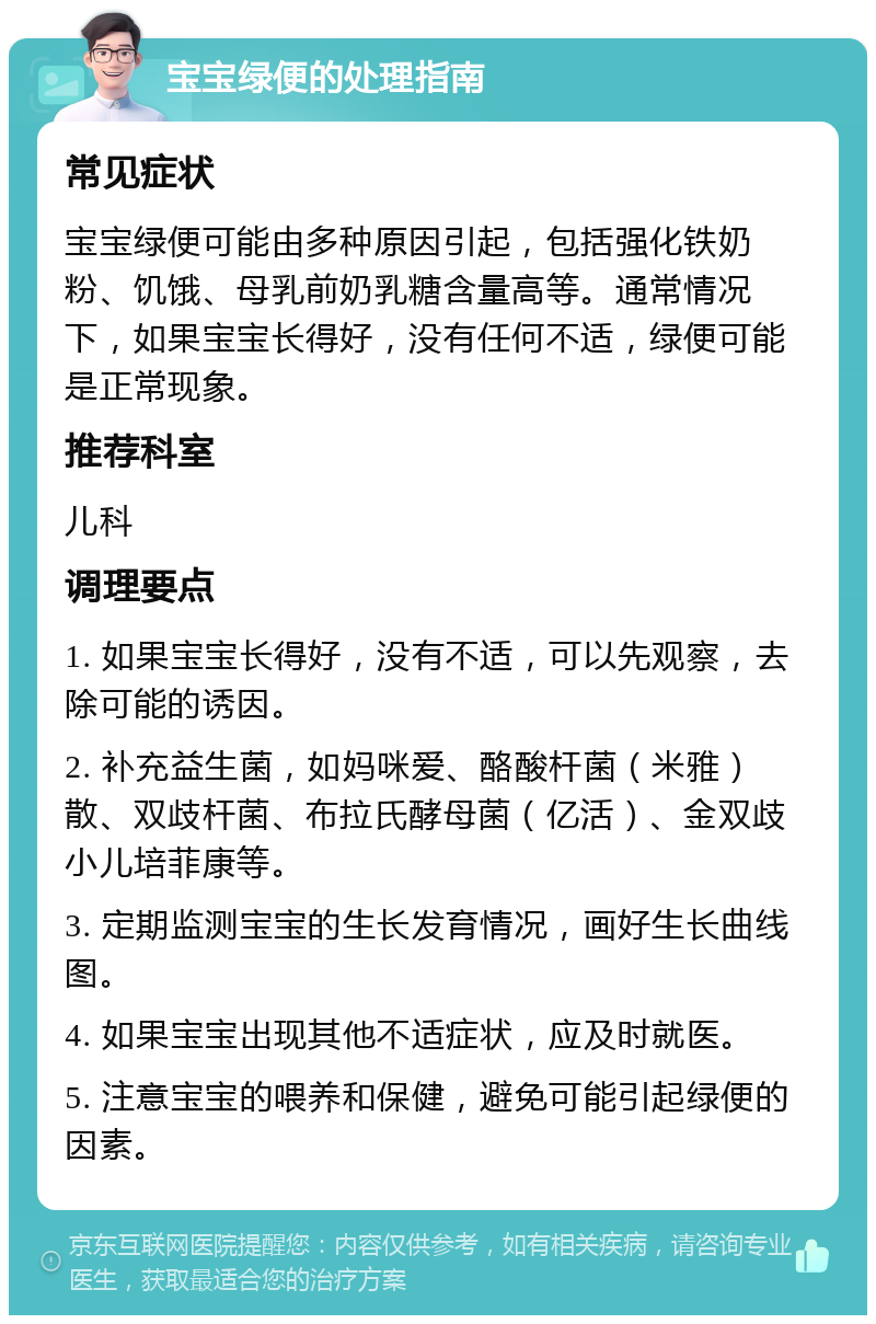 宝宝绿便的处理指南 常见症状 宝宝绿便可能由多种原因引起，包括强化铁奶粉、饥饿、母乳前奶乳糖含量高等。通常情况下，如果宝宝长得好，没有任何不适，绿便可能是正常现象。 推荐科室 儿科 调理要点 1. 如果宝宝长得好，没有不适，可以先观察，去除可能的诱因。 2. 补充益生菌，如妈咪爱、酪酸杆菌（米雅）散、双歧杆菌、布拉氏酵母菌（亿活）、金双歧小儿培菲康等。 3. 定期监测宝宝的生长发育情况，画好生长曲线图。 4. 如果宝宝出现其他不适症状，应及时就医。 5. 注意宝宝的喂养和保健，避免可能引起绿便的因素。