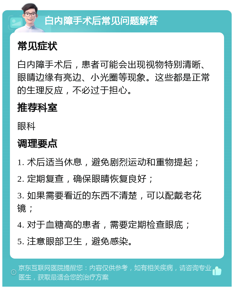 白内障手术后常见问题解答 常见症状 白内障手术后，患者可能会出现视物特别清晰、眼睛边缘有亮边、小光圈等现象。这些都是正常的生理反应，不必过于担心。 推荐科室 眼科 调理要点 1. 术后适当休息，避免剧烈运动和重物提起； 2. 定期复查，确保眼睛恢复良好； 3. 如果需要看近的东西不清楚，可以配戴老花镜； 4. 对于血糖高的患者，需要定期检查眼底； 5. 注意眼部卫生，避免感染。