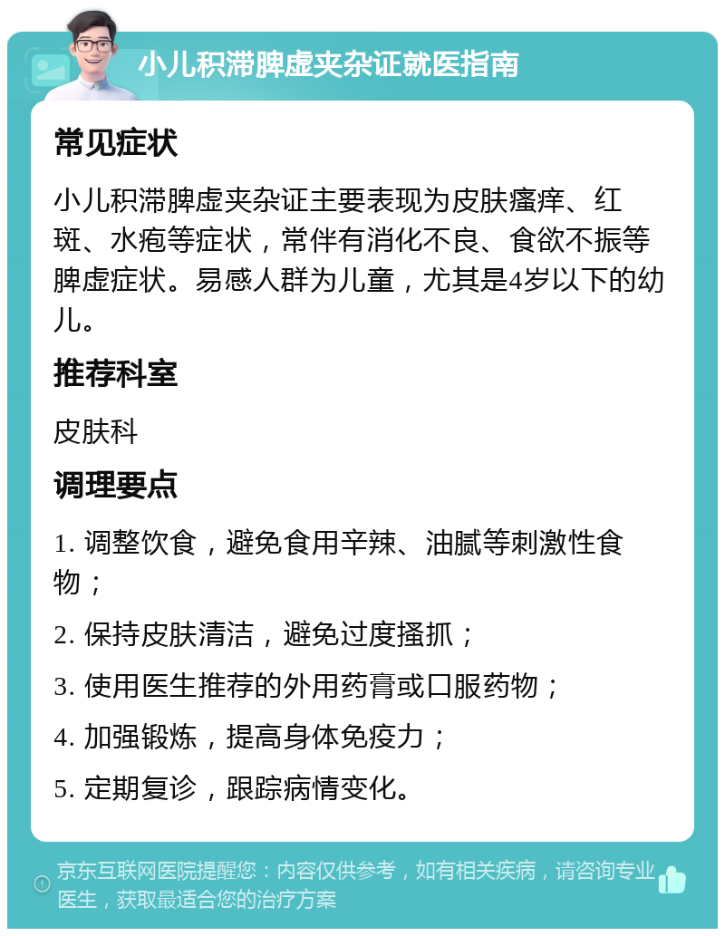 小儿积滞脾虚夹杂证就医指南 常见症状 小儿积滞脾虚夹杂证主要表现为皮肤瘙痒、红斑、水疱等症状，常伴有消化不良、食欲不振等脾虚症状。易感人群为儿童，尤其是4岁以下的幼儿。 推荐科室 皮肤科 调理要点 1. 调整饮食，避免食用辛辣、油腻等刺激性食物； 2. 保持皮肤清洁，避免过度搔抓； 3. 使用医生推荐的外用药膏或口服药物； 4. 加强锻炼，提高身体免疫力； 5. 定期复诊，跟踪病情变化。