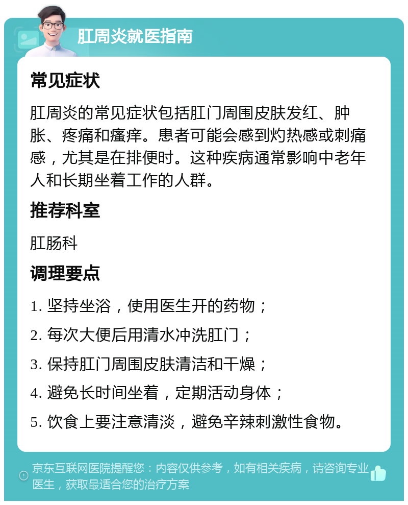 肛周炎就医指南 常见症状 肛周炎的常见症状包括肛门周围皮肤发红、肿胀、疼痛和瘙痒。患者可能会感到灼热感或刺痛感，尤其是在排便时。这种疾病通常影响中老年人和长期坐着工作的人群。 推荐科室 肛肠科 调理要点 1. 坚持坐浴，使用医生开的药物； 2. 每次大便后用清水冲洗肛门； 3. 保持肛门周围皮肤清洁和干燥； 4. 避免长时间坐着，定期活动身体； 5. 饮食上要注意清淡，避免辛辣刺激性食物。