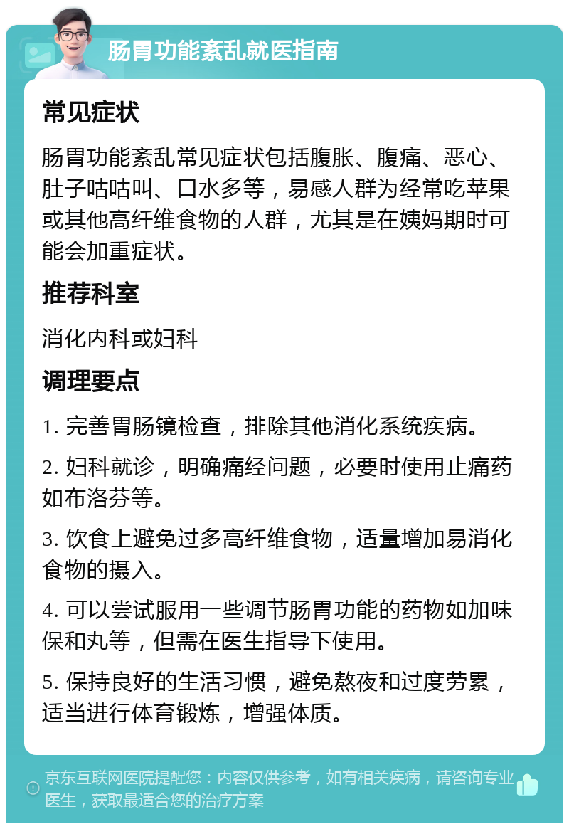 肠胃功能紊乱就医指南 常见症状 肠胃功能紊乱常见症状包括腹胀、腹痛、恶心、肚子咕咕叫、口水多等，易感人群为经常吃苹果或其他高纤维食物的人群，尤其是在姨妈期时可能会加重症状。 推荐科室 消化内科或妇科 调理要点 1. 完善胃肠镜检查，排除其他消化系统疾病。 2. 妇科就诊，明确痛经问题，必要时使用止痛药如布洛芬等。 3. 饮食上避免过多高纤维食物，适量增加易消化食物的摄入。 4. 可以尝试服用一些调节肠胃功能的药物如加味保和丸等，但需在医生指导下使用。 5. 保持良好的生活习惯，避免熬夜和过度劳累，适当进行体育锻炼，增强体质。