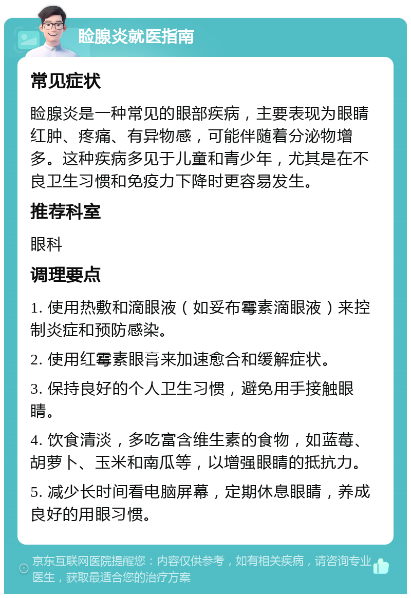 睑腺炎就医指南 常见症状 睑腺炎是一种常见的眼部疾病，主要表现为眼睛红肿、疼痛、有异物感，可能伴随着分泌物增多。这种疾病多见于儿童和青少年，尤其是在不良卫生习惯和免疫力下降时更容易发生。 推荐科室 眼科 调理要点 1. 使用热敷和滴眼液（如妥布霉素滴眼液）来控制炎症和预防感染。 2. 使用红霉素眼膏来加速愈合和缓解症状。 3. 保持良好的个人卫生习惯，避免用手接触眼睛。 4. 饮食清淡，多吃富含维生素的食物，如蓝莓、胡萝卜、玉米和南瓜等，以增强眼睛的抵抗力。 5. 减少长时间看电脑屏幕，定期休息眼睛，养成良好的用眼习惯。