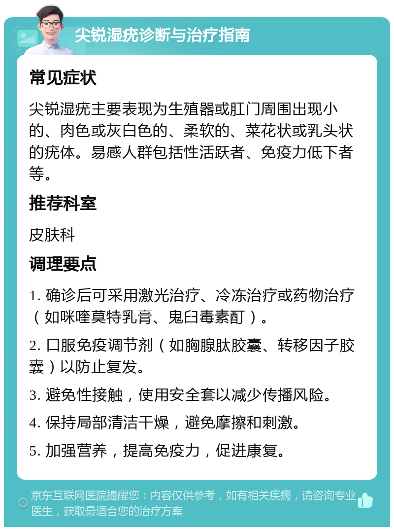 尖锐湿疣诊断与治疗指南 常见症状 尖锐湿疣主要表现为生殖器或肛门周围出现小的、肉色或灰白色的、柔软的、菜花状或乳头状的疣体。易感人群包括性活跃者、免疫力低下者等。 推荐科室 皮肤科 调理要点 1. 确诊后可采用激光治疗、冷冻治疗或药物治疗（如咪喹莫特乳膏、鬼臼毒素酊）。 2. 口服免疫调节剂（如胸腺肽胶囊、转移因子胶囊）以防止复发。 3. 避免性接触，使用安全套以减少传播风险。 4. 保持局部清洁干燥，避免摩擦和刺激。 5. 加强营养，提高免疫力，促进康复。