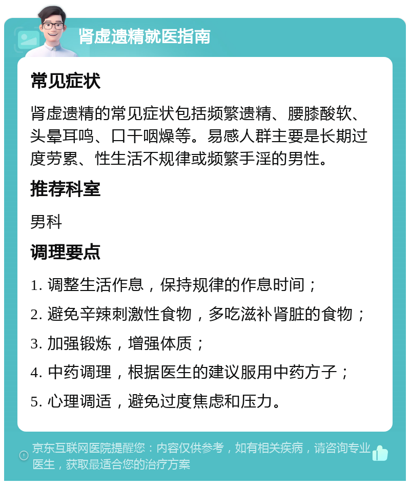 肾虚遗精就医指南 常见症状 肾虚遗精的常见症状包括频繁遗精、腰膝酸软、头晕耳鸣、口干咽燥等。易感人群主要是长期过度劳累、性生活不规律或频繁手淫的男性。 推荐科室 男科 调理要点 1. 调整生活作息，保持规律的作息时间； 2. 避免辛辣刺激性食物，多吃滋补肾脏的食物； 3. 加强锻炼，增强体质； 4. 中药调理，根据医生的建议服用中药方子； 5. 心理调适，避免过度焦虑和压力。