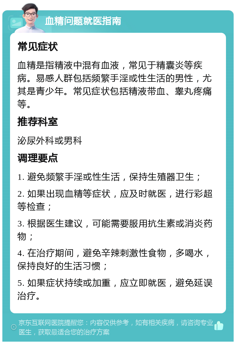 血精问题就医指南 常见症状 血精是指精液中混有血液，常见于精囊炎等疾病。易感人群包括频繁手淫或性生活的男性，尤其是青少年。常见症状包括精液带血、睾丸疼痛等。 推荐科室 泌尿外科或男科 调理要点 1. 避免频繁手淫或性生活，保持生殖器卫生； 2. 如果出现血精等症状，应及时就医，进行彩超等检查； 3. 根据医生建议，可能需要服用抗生素或消炎药物； 4. 在治疗期间，避免辛辣刺激性食物，多喝水，保持良好的生活习惯； 5. 如果症状持续或加重，应立即就医，避免延误治疗。