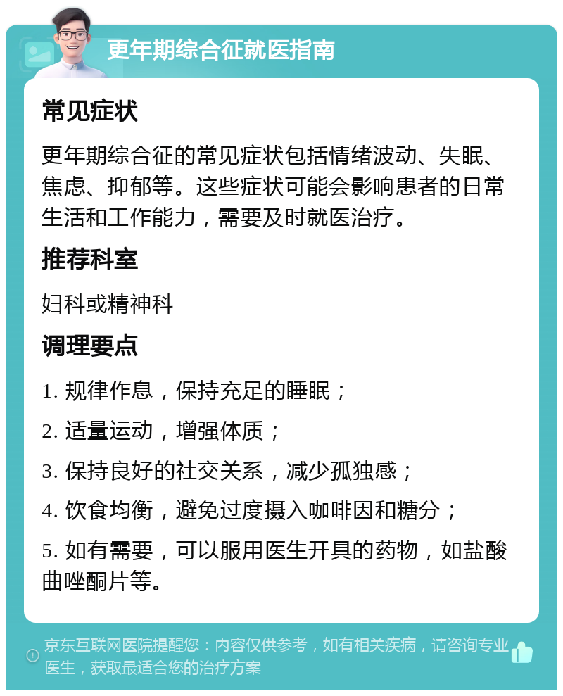 更年期综合征就医指南 常见症状 更年期综合征的常见症状包括情绪波动、失眠、焦虑、抑郁等。这些症状可能会影响患者的日常生活和工作能力，需要及时就医治疗。 推荐科室 妇科或精神科 调理要点 1. 规律作息，保持充足的睡眠； 2. 适量运动，增强体质； 3. 保持良好的社交关系，减少孤独感； 4. 饮食均衡，避免过度摄入咖啡因和糖分； 5. 如有需要，可以服用医生开具的药物，如盐酸曲唑酮片等。