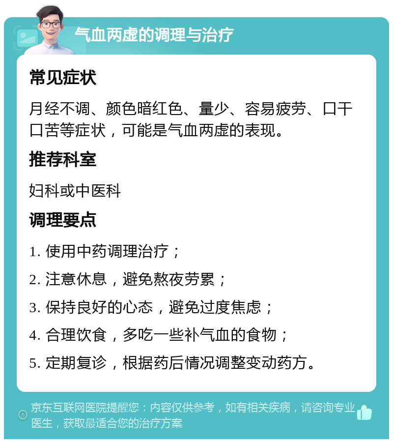 气血两虚的调理与治疗 常见症状 月经不调、颜色暗红色、量少、容易疲劳、口干口苦等症状，可能是气血两虚的表现。 推荐科室 妇科或中医科 调理要点 1. 使用中药调理治疗； 2. 注意休息，避免熬夜劳累； 3. 保持良好的心态，避免过度焦虑； 4. 合理饮食，多吃一些补气血的食物； 5. 定期复诊，根据药后情况调整变动药方。