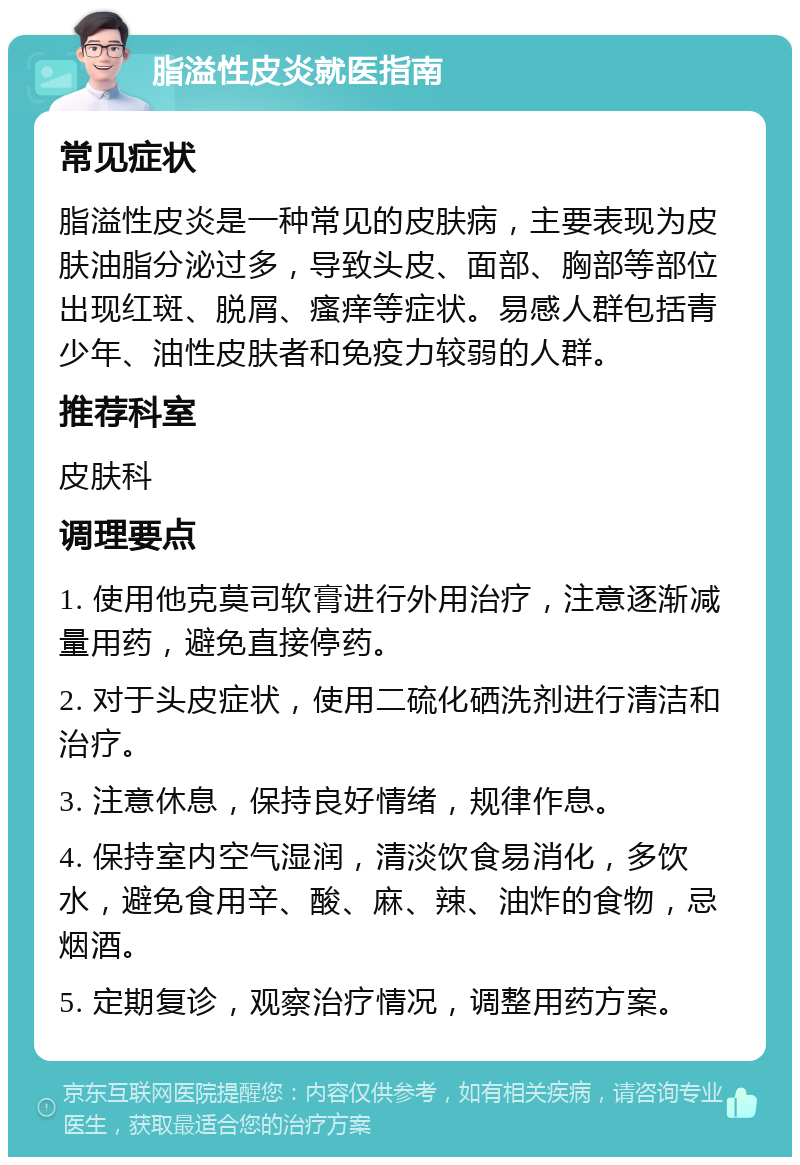 脂溢性皮炎就医指南 常见症状 脂溢性皮炎是一种常见的皮肤病，主要表现为皮肤油脂分泌过多，导致头皮、面部、胸部等部位出现红斑、脱屑、瘙痒等症状。易感人群包括青少年、油性皮肤者和免疫力较弱的人群。 推荐科室 皮肤科 调理要点 1. 使用他克莫司软膏进行外用治疗，注意逐渐减量用药，避免直接停药。 2. 对于头皮症状，使用二硫化硒洗剂进行清洁和治疗。 3. 注意休息，保持良好情绪，规律作息。 4. 保持室内空气湿润，清淡饮食易消化，多饮水，避免食用辛、酸、麻、辣、油炸的食物，忌烟酒。 5. 定期复诊，观察治疗情况，调整用药方案。