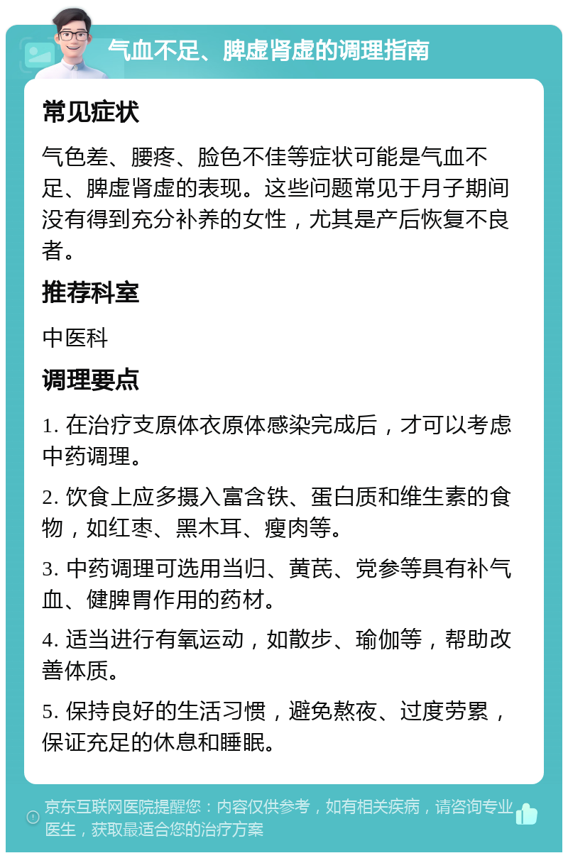 气血不足、脾虚肾虚的调理指南 常见症状 气色差、腰疼、脸色不佳等症状可能是气血不足、脾虚肾虚的表现。这些问题常见于月子期间没有得到充分补养的女性，尤其是产后恢复不良者。 推荐科室 中医科 调理要点 1. 在治疗支原体衣原体感染完成后，才可以考虑中药调理。 2. 饮食上应多摄入富含铁、蛋白质和维生素的食物，如红枣、黑木耳、瘦肉等。 3. 中药调理可选用当归、黄芪、党参等具有补气血、健脾胃作用的药材。 4. 适当进行有氧运动，如散步、瑜伽等，帮助改善体质。 5. 保持良好的生活习惯，避免熬夜、过度劳累，保证充足的休息和睡眠。