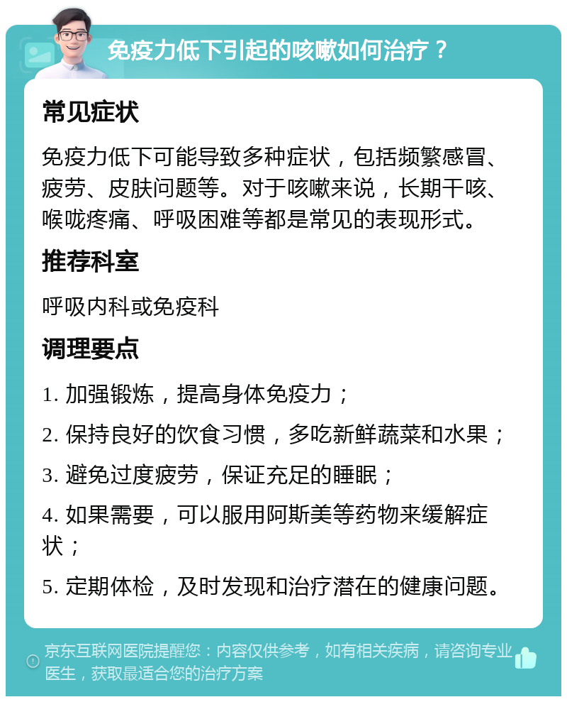 免疫力低下引起的咳嗽如何治疗？ 常见症状 免疫力低下可能导致多种症状，包括频繁感冒、疲劳、皮肤问题等。对于咳嗽来说，长期干咳、喉咙疼痛、呼吸困难等都是常见的表现形式。 推荐科室 呼吸内科或免疫科 调理要点 1. 加强锻炼，提高身体免疫力； 2. 保持良好的饮食习惯，多吃新鲜蔬菜和水果； 3. 避免过度疲劳，保证充足的睡眠； 4. 如果需要，可以服用阿斯美等药物来缓解症状； 5. 定期体检，及时发现和治疗潜在的健康问题。