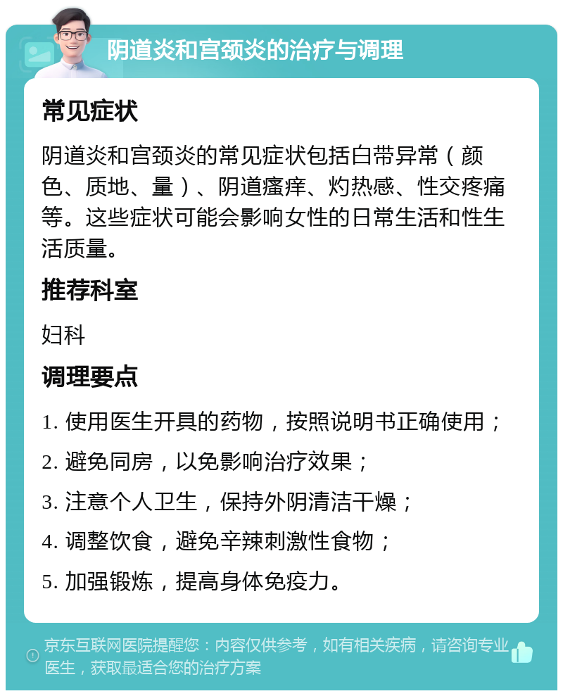 阴道炎和宫颈炎的治疗与调理 常见症状 阴道炎和宫颈炎的常见症状包括白带异常（颜色、质地、量）、阴道瘙痒、灼热感、性交疼痛等。这些症状可能会影响女性的日常生活和性生活质量。 推荐科室 妇科 调理要点 1. 使用医生开具的药物，按照说明书正确使用； 2. 避免同房，以免影响治疗效果； 3. 注意个人卫生，保持外阴清洁干燥； 4. 调整饮食，避免辛辣刺激性食物； 5. 加强锻炼，提高身体免疫力。