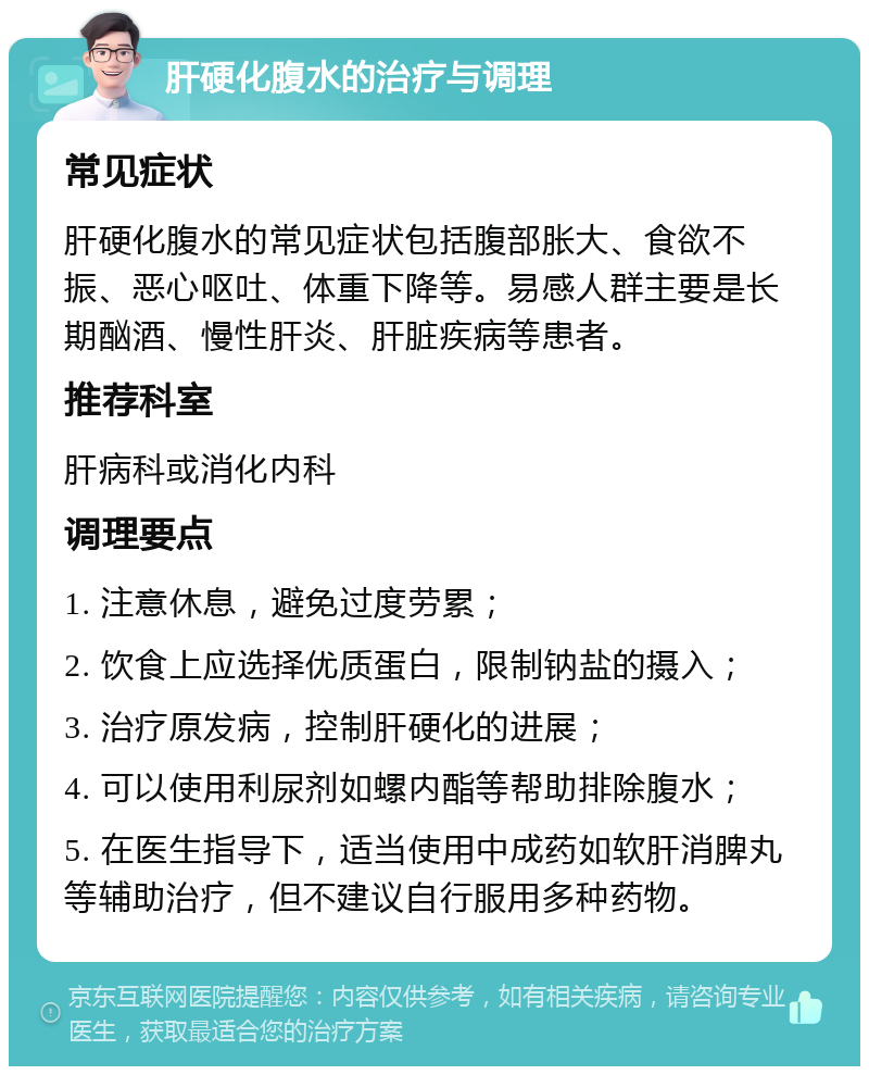 肝硬化腹水的治疗与调理 常见症状 肝硬化腹水的常见症状包括腹部胀大、食欲不振、恶心呕吐、体重下降等。易感人群主要是长期酗酒、慢性肝炎、肝脏疾病等患者。 推荐科室 肝病科或消化内科 调理要点 1. 注意休息，避免过度劳累； 2. 饮食上应选择优质蛋白，限制钠盐的摄入； 3. 治疗原发病，控制肝硬化的进展； 4. 可以使用利尿剂如螺内酯等帮助排除腹水； 5. 在医生指导下，适当使用中成药如软肝消脾丸等辅助治疗，但不建议自行服用多种药物。