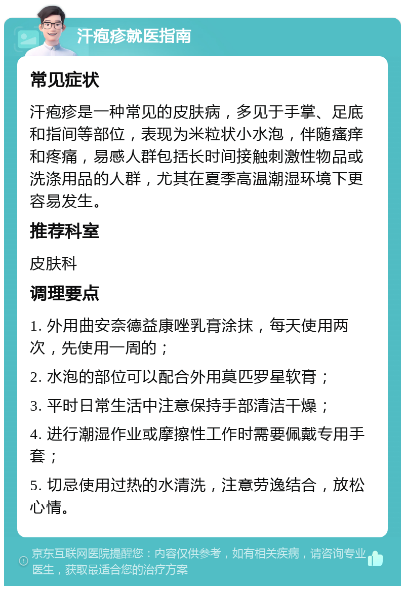 汗疱疹就医指南 常见症状 汗疱疹是一种常见的皮肤病，多见于手掌、足底和指间等部位，表现为米粒状小水泡，伴随瘙痒和疼痛，易感人群包括长时间接触刺激性物品或洗涤用品的人群，尤其在夏季高温潮湿环境下更容易发生。 推荐科室 皮肤科 调理要点 1. 外用曲安奈德益康唑乳膏涂抹，每天使用两次，先使用一周的； 2. 水泡的部位可以配合外用莫匹罗星软膏； 3. 平时日常生活中注意保持手部清洁干燥； 4. 进行潮湿作业或摩擦性工作时需要佩戴专用手套； 5. 切忌使用过热的水清洗，注意劳逸结合，放松心情。