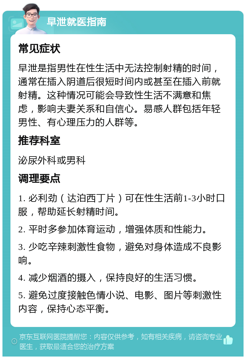 早泄就医指南 常见症状 早泄是指男性在性生活中无法控制射精的时间，通常在插入阴道后很短时间内或甚至在插入前就射精。这种情况可能会导致性生活不满意和焦虑，影响夫妻关系和自信心。易感人群包括年轻男性、有心理压力的人群等。 推荐科室 泌尿外科或男科 调理要点 1. 必利劲（达泊西丁片）可在性生活前1-3小时口服，帮助延长射精时间。 2. 平时多参加体育运动，增强体质和性能力。 3. 少吃辛辣刺激性食物，避免对身体造成不良影响。 4. 减少烟酒的摄入，保持良好的生活习惯。 5. 避免过度接触色情小说、电影、图片等刺激性内容，保持心态平衡。