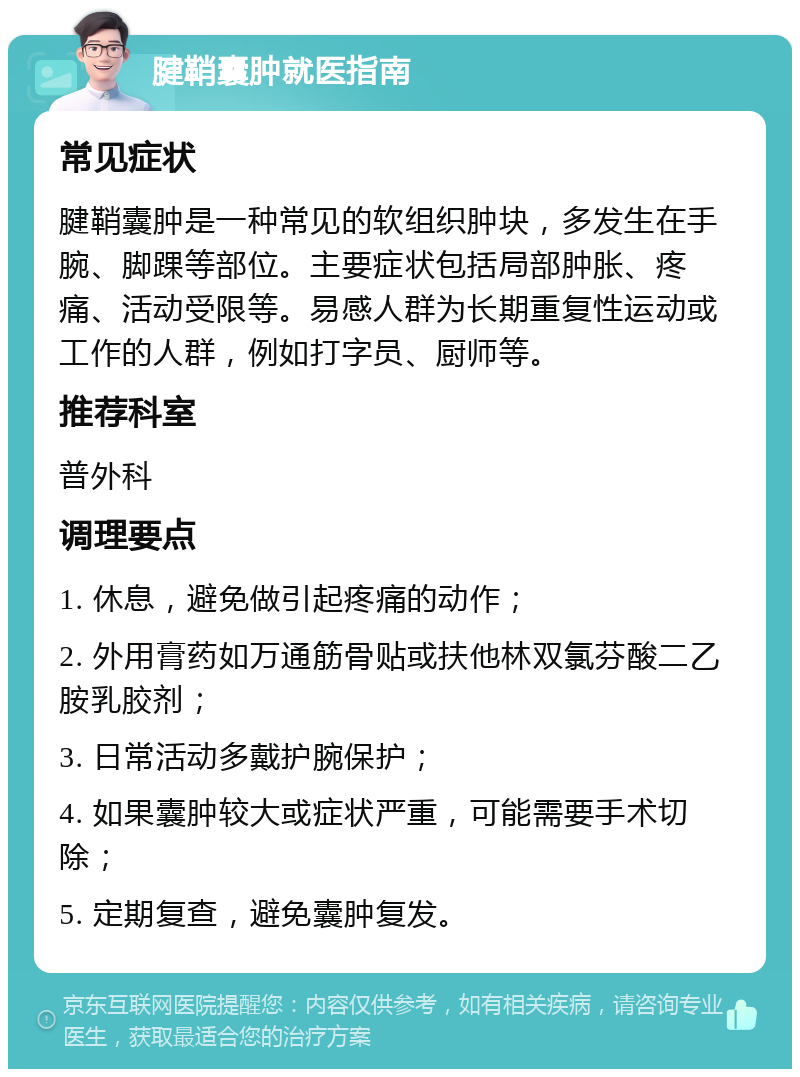 腱鞘囊肿就医指南 常见症状 腱鞘囊肿是一种常见的软组织肿块，多发生在手腕、脚踝等部位。主要症状包括局部肿胀、疼痛、活动受限等。易感人群为长期重复性运动或工作的人群，例如打字员、厨师等。 推荐科室 普外科 调理要点 1. 休息，避免做引起疼痛的动作； 2. 外用膏药如万通筋骨贴或扶他林双氯芬酸二乙胺乳胶剂； 3. 日常活动多戴护腕保护； 4. 如果囊肿较大或症状严重，可能需要手术切除； 5. 定期复查，避免囊肿复发。