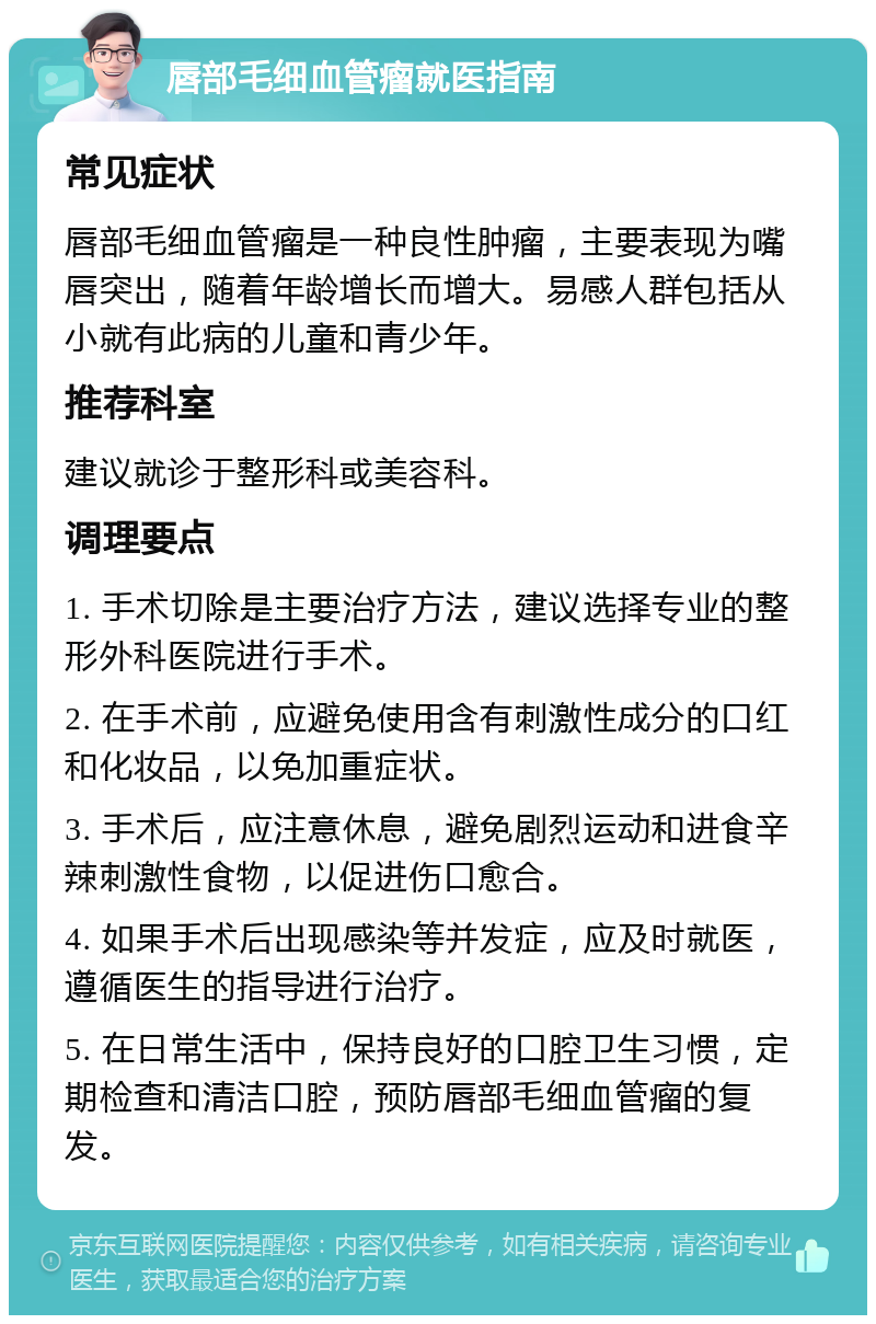 唇部毛细血管瘤就医指南 常见症状 唇部毛细血管瘤是一种良性肿瘤，主要表现为嘴唇突出，随着年龄增长而增大。易感人群包括从小就有此病的儿童和青少年。 推荐科室 建议就诊于整形科或美容科。 调理要点 1. 手术切除是主要治疗方法，建议选择专业的整形外科医院进行手术。 2. 在手术前，应避免使用含有刺激性成分的口红和化妆品，以免加重症状。 3. 手术后，应注意休息，避免剧烈运动和进食辛辣刺激性食物，以促进伤口愈合。 4. 如果手术后出现感染等并发症，应及时就医，遵循医生的指导进行治疗。 5. 在日常生活中，保持良好的口腔卫生习惯，定期检查和清洁口腔，预防唇部毛细血管瘤的复发。