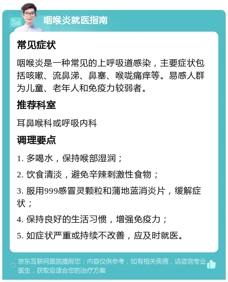 咽喉炎就医指南 常见症状 咽喉炎是一种常见的上呼吸道感染，主要症状包括咳嗽、流鼻涕、鼻塞、喉咙痛痒等。易感人群为儿童、老年人和免疫力较弱者。 推荐科室 耳鼻喉科或呼吸内科 调理要点 1. 多喝水，保持喉部湿润； 2. 饮食清淡，避免辛辣刺激性食物； 3. 服用999感冒灵颗粒和蒲地蓝消炎片，缓解症状； 4. 保持良好的生活习惯，增强免疫力； 5. 如症状严重或持续不改善，应及时就医。