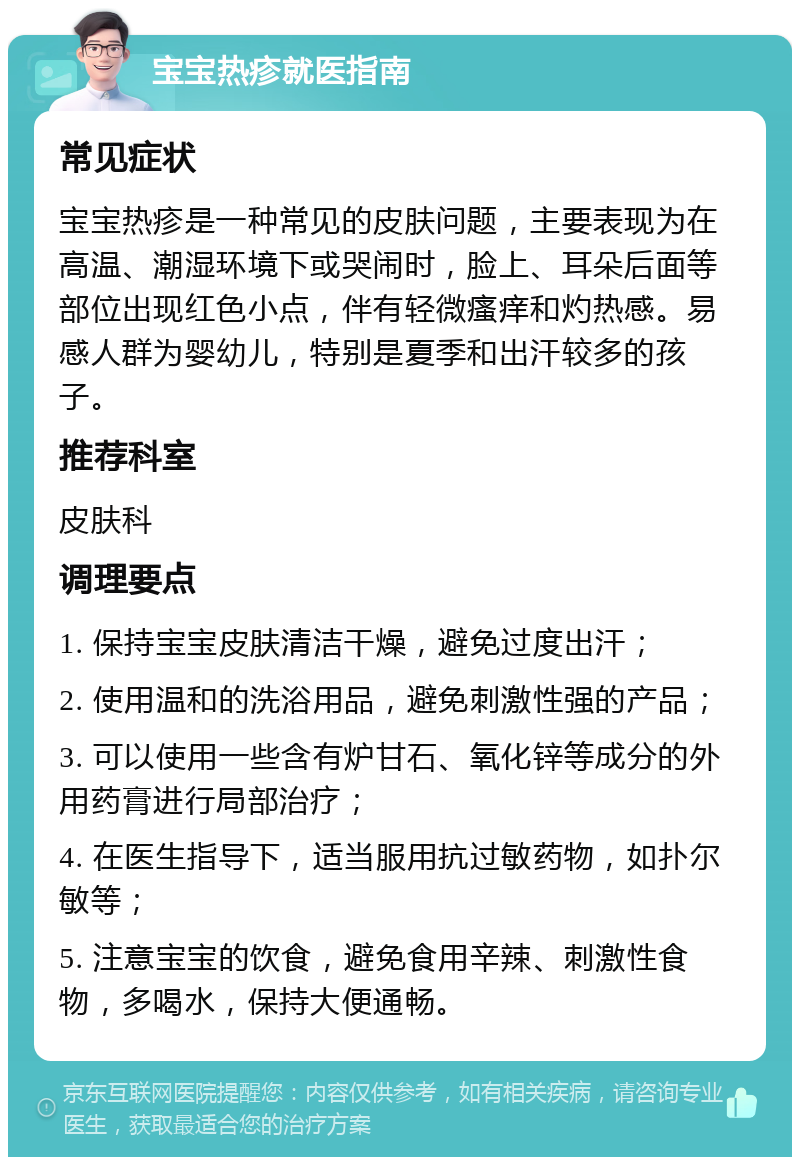 宝宝热疹就医指南 常见症状 宝宝热疹是一种常见的皮肤问题，主要表现为在高温、潮湿环境下或哭闹时，脸上、耳朵后面等部位出现红色小点，伴有轻微瘙痒和灼热感。易感人群为婴幼儿，特别是夏季和出汗较多的孩子。 推荐科室 皮肤科 调理要点 1. 保持宝宝皮肤清洁干燥，避免过度出汗； 2. 使用温和的洗浴用品，避免刺激性强的产品； 3. 可以使用一些含有炉甘石、氧化锌等成分的外用药膏进行局部治疗； 4. 在医生指导下，适当服用抗过敏药物，如扑尔敏等； 5. 注意宝宝的饮食，避免食用辛辣、刺激性食物，多喝水，保持大便通畅。