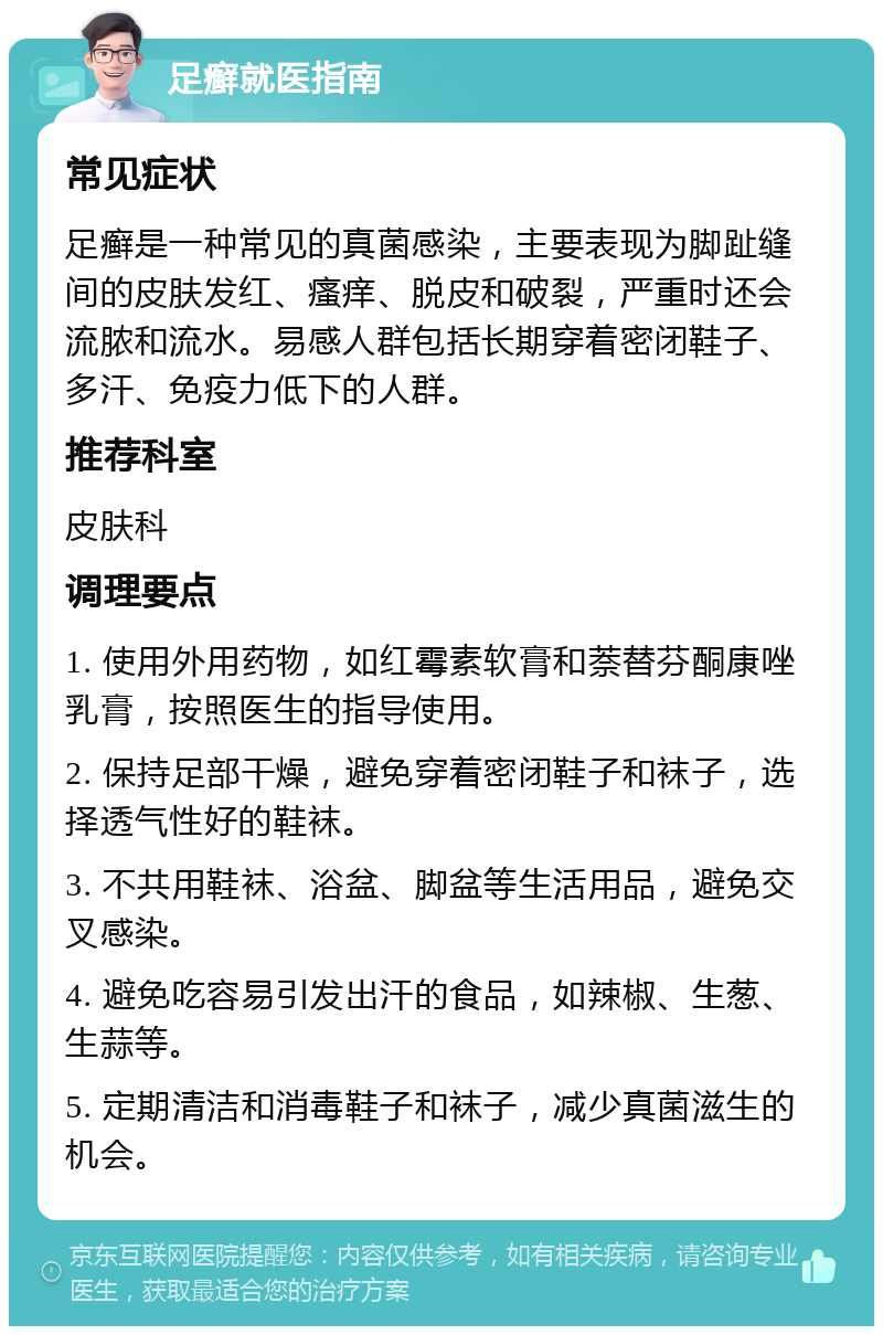 足癣就医指南 常见症状 足癣是一种常见的真菌感染，主要表现为脚趾缝间的皮肤发红、瘙痒、脱皮和破裂，严重时还会流脓和流水。易感人群包括长期穿着密闭鞋子、多汗、免疫力低下的人群。 推荐科室 皮肤科 调理要点 1. 使用外用药物，如红霉素软膏和萘替芬酮康唑乳膏，按照医生的指导使用。 2. 保持足部干燥，避免穿着密闭鞋子和袜子，选择透气性好的鞋袜。 3. 不共用鞋袜、浴盆、脚盆等生活用品，避免交叉感染。 4. 避免吃容易引发出汗的食品，如辣椒、生葱、生蒜等。 5. 定期清洁和消毒鞋子和袜子，减少真菌滋生的机会。