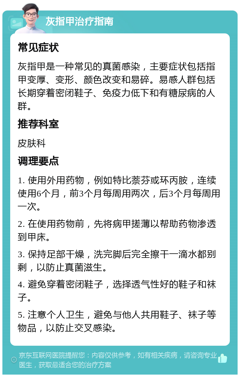 灰指甲治疗指南 常见症状 灰指甲是一种常见的真菌感染，主要症状包括指甲变厚、变形、颜色改变和易碎。易感人群包括长期穿着密闭鞋子、免疫力低下和有糖尿病的人群。 推荐科室 皮肤科 调理要点 1. 使用外用药物，例如特比萘芬或环丙胺，连续使用6个月，前3个月每周用两次，后3个月每周用一次。 2. 在使用药物前，先将病甲搓薄以帮助药物渗透到甲床。 3. 保持足部干燥，洗完脚后完全擦干一滴水都别剩，以防止真菌滋生。 4. 避免穿着密闭鞋子，选择透气性好的鞋子和袜子。 5. 注意个人卫生，避免与他人共用鞋子、袜子等物品，以防止交叉感染。