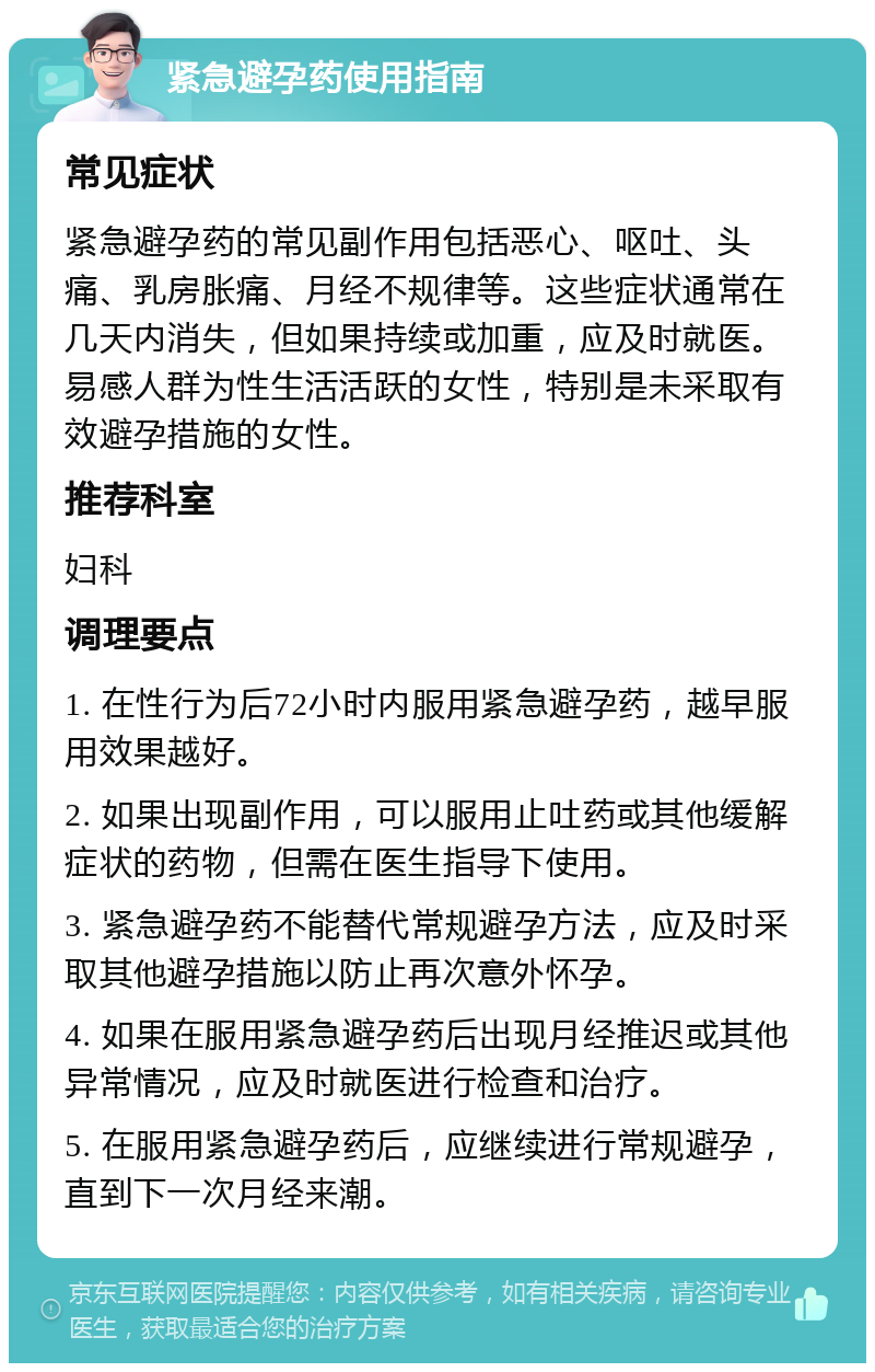 紧急避孕药使用指南 常见症状 紧急避孕药的常见副作用包括恶心、呕吐、头痛、乳房胀痛、月经不规律等。这些症状通常在几天内消失，但如果持续或加重，应及时就医。易感人群为性生活活跃的女性，特别是未采取有效避孕措施的女性。 推荐科室 妇科 调理要点 1. 在性行为后72小时内服用紧急避孕药，越早服用效果越好。 2. 如果出现副作用，可以服用止吐药或其他缓解症状的药物，但需在医生指导下使用。 3. 紧急避孕药不能替代常规避孕方法，应及时采取其他避孕措施以防止再次意外怀孕。 4. 如果在服用紧急避孕药后出现月经推迟或其他异常情况，应及时就医进行检查和治疗。 5. 在服用紧急避孕药后，应继续进行常规避孕，直到下一次月经来潮。