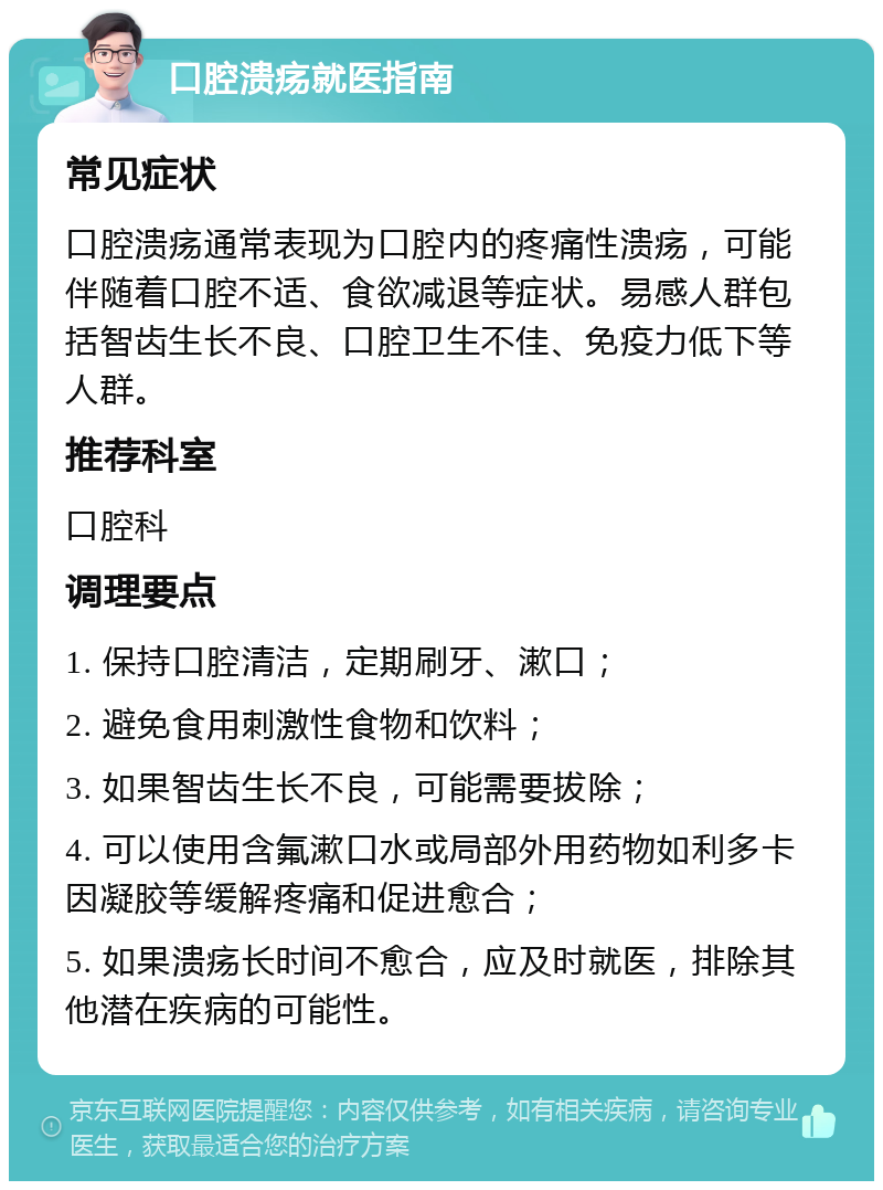 口腔溃疡就医指南 常见症状 口腔溃疡通常表现为口腔内的疼痛性溃疡，可能伴随着口腔不适、食欲减退等症状。易感人群包括智齿生长不良、口腔卫生不佳、免疫力低下等人群。 推荐科室 口腔科 调理要点 1. 保持口腔清洁，定期刷牙、漱口； 2. 避免食用刺激性食物和饮料； 3. 如果智齿生长不良，可能需要拔除； 4. 可以使用含氟漱口水或局部外用药物如利多卡因凝胶等缓解疼痛和促进愈合； 5. 如果溃疡长时间不愈合，应及时就医，排除其他潜在疾病的可能性。