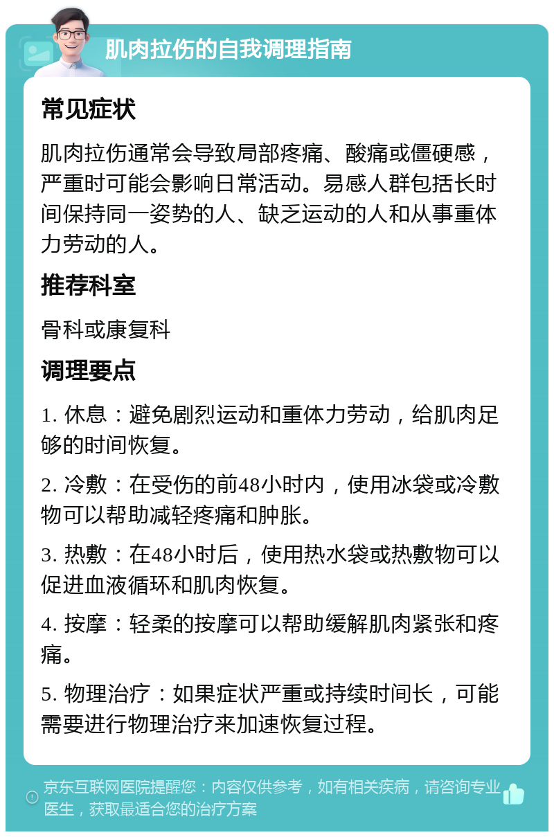 肌肉拉伤的自我调理指南 常见症状 肌肉拉伤通常会导致局部疼痛、酸痛或僵硬感，严重时可能会影响日常活动。易感人群包括长时间保持同一姿势的人、缺乏运动的人和从事重体力劳动的人。 推荐科室 骨科或康复科 调理要点 1. 休息：避免剧烈运动和重体力劳动，给肌肉足够的时间恢复。 2. 冷敷：在受伤的前48小时内，使用冰袋或冷敷物可以帮助减轻疼痛和肿胀。 3. 热敷：在48小时后，使用热水袋或热敷物可以促进血液循环和肌肉恢复。 4. 按摩：轻柔的按摩可以帮助缓解肌肉紧张和疼痛。 5. 物理治疗：如果症状严重或持续时间长，可能需要进行物理治疗来加速恢复过程。