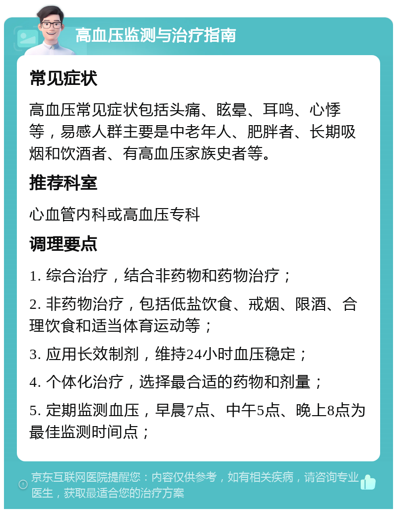 高血压监测与治疗指南 常见症状 高血压常见症状包括头痛、眩晕、耳鸣、心悸等，易感人群主要是中老年人、肥胖者、长期吸烟和饮酒者、有高血压家族史者等。 推荐科室 心血管内科或高血压专科 调理要点 1. 综合治疗，结合非药物和药物治疗； 2. 非药物治疗，包括低盐饮食、戒烟、限酒、合理饮食和适当体育运动等； 3. 应用长效制剂，维持24小时血压稳定； 4. 个体化治疗，选择最合适的药物和剂量； 5. 定期监测血压，早晨7点、中午5点、晚上8点为最佳监测时间点；